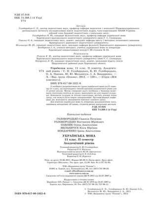 ISBN 978-617-00-1021-6
У74
Українська мова. 11 клас. ІІ семестр. Академіч-
ний рівень / Є. П. Голобородько, К. Ю. Голобородько,
О.  А.  Павлик, Ю. Ю. Мельничук, І. А. Бондаренко. —
Х. : Вид. група ­«Основа», 2012. — 120 с. — (Серія «Мій
конспект»).
ISBN 978-617-00-1021-6.
У посібнику репрезентовано всі уроки української мови для ІІ семес-
тру 11 класу, що відповідають чинній програмі академічного рівня для
11-річної школи. Метою створення цього посібника є бажання полег-
шити підготовку вчителя до уроку, вивільнити час для творчої складо-
вої. Конспекти складені за чіткою структурою, містять основні етапи
уроку, але можуть бути творчо доопрацьовані. Зручний формат перфо-
рації дає можливість виокремити конспект кожного уроку.
Для вчителів української мови та літератури загальноосвітніх шкіл,
керівників методичних об’єднань, студентів вищих навчальних закладів.
УДК 37.016
ББК 74.268.1 (4 Укр)
УДК 37.016
ББК 74.268.1 (4 Укр)
У74
Рецензенти:
Плиско К. М., доктор педагогічних наук, професор кафедри української мови
Харківського національного педагогічного університету імені Г. С. Сковороди;
Назаренко Л. М., кандидат педагогічних наук, доцент, начальник відділу освіти
Цюрупинської районної ради Херсонської області.
Навчальне видання
Голобородько Євдокія Петрівна
Голобородько Костянтин Юрійович
Павлик Олена Анатоліївна
Мельничук Юлія Юріївна
Бондаренко Ірина Анатоліївна
українська мова
11 клас. ІІ семестр
Академічний рівень
Головний редактор К. Ю. Голобородько
Редактор О. О. Маленко
Відповідальний за випуск Ю. М. Афанасенко
Технічний редактор О. В. Лєбєдєва
Коректор О. М. Журенко
Підп. до друку 23.06.2011. Формат 60×90/8. Папір офсет. Друк офсет.
Гарнітура «Шкільна». Ум. друк. арк. 15,00. Зам. № 11-07/01-05.
ТОВ «Видавнича група “Основа”»
61001 м. Харків, вул. Плеханівська, 66, тел. (057) 731-96-33
е-mail: office@osnova.com.ua
www.osnova.com.ua
Свідоцтво суб’єкта видавничої справи ДК № 2911 від 25.07.2007 р.
Віддруковано з готових плівок
Виробник: ПП «Тріада+». Свідоцтво ДК № 1870 від 16.07.2007 р.
Харків, вул. Киргизька, 19. Тел. (057) 757-98-16, 757-98-15
Автори:
Голобородько Є. П., доктор педагогічних наук, професор кафедри педагогіки і психології Південноукраїнського
регіонального інституту післядипломної освіти педагогічних кадрів, член-кореспондент НАПН України,
дійсний член Академії педагогічних і соціальних наук;
Голобородько К. Ю., кандидат філологічних наук, професор кафедри української мови
Харківського національного педагогічного університету імені Г. С. Сковороди;
Павлик О. А., кандидат педагогічних наук, доцент, завідувач кафедри змісту і методики початкового навчання
Криворізького державного педагогічного університету;
Мельничук Ю. Ю., кандидат педагогічних наук, викладач кафедри філології Херсонського державного університету;
Бондаренко І. А., учитель-методист, учитель української мови та літератури
Херсонської спеціалізованої школи I–III ступенів № 24.
©	 Голобородько Є. П., Голобородько К. Ю. Павлик О.А.,
Мельничук Ю. Ю., Бондаренко І. А., 2011
©	 Тов «Видавнича група “Основа”», 2012
 