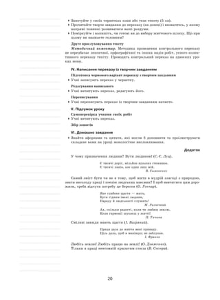 20
	Занотуйте у своїх чернетках план або тези тексту (5 хв).
	Прочитайте творче завдання до переказу (на дошці) і визначтесь, у якому
напрямі повинні розвиватися ваші роздуми.
	Поміркуйте і напишіть, чи готові ви до вибору життєвого шляху. Що при
цьому ви вважаєте головним?
Друге прослуховування тексту
Методичний коментар. Методика проведення контрольного переказу
не передбачає лексичної, орфографічної та інших видів робіт, усного колек-
тивного переказу тексту. Проводять контрольний переказ на  здвоєних уро-
ках мови.
ІV. Написання переказу із творчим завданням
Підготовка чорнового варіант переказу з творчим завданням
	Учні записують переказ у чернетку.
Редагування написаного
	Учні вичитують переказ, редагують його.
Переписування
	Учні переписують переказ із творчим завданням начисто.
V. Підсумок уроку
Самоперевірка учнями своїх робіт
	Учні вичитують переказ.
Збір зошитів
VІ. Домашнє завдання
	Знайти афоризми та  цитати, які могли  б доповнити та  проілюструвати
складене вами на уроці монологічне висловлювання.
Додаток
У чому призначення людини? Бути людиною! (С.-Є. Лєц).
Є тисячі доріг, мільйон вузьких стежинок.
Є тисячі ланів, але один лиш мій.
В. Симоненко
Самий зміст бути чи не  в  тому, щоб жити в  мудрій злагоді з  природою,
знати насолоду праці і поезію людських взаємин? І щоб навчитися цим доро-
жити, треба відчути потребу це берегти (О. Гончар).
Яке глибоке щастя — жить,
Бути гідним імені людини,
Народу й людськості служить!
М. Рильський
Ах, скільки радості, коли ти любиш землю,
Коли гармонії шукаєш у житті!
П. Тичина
Сміливі завжди мають щастя (І. Багряний).
Праця дала до життя мені принаду.
Ціль дала, щоб в манівцях не заблукав.
І. Франко
Любіть землю! Любіть працю на землі! (О. Довженко).
Тільки в праці невтомній крилатим стаєш (В. Сосюра).
 