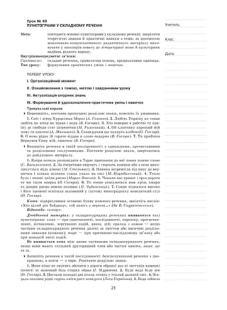 21
Учитель:
Клас:
Дата:
Урок № 40  
ПУНКТОГРАМИ У СКЛАДНОМУ РЕЧЕННІ
Мета:	 повторити основні пунктограми у складному реченні; закріпити
теоретичні знання й  практичні навики з  теми; за  допомогою
мовленнєво‑комунікативного дидактичного матеріалу вихо-
вувати у школярів повагу до літературної мови й культурних
надбань рідного народу.
Внутрішньопредметні зв’язки:
Синтаксис:	 складне речення, граматична основа, предикативна одиниця.
Тип уроку:	 формування практичних умінь і навичок.
ПЕРЕБІГ УРОКУ
І. Організаційний момент
ІІ. Ознайомлення з темою, метою і завданнями уроку
ІІІ. Актуалізація опорних знань
IV. Формування й удосконалення практичних умінь і навичок
Тренувальні вправи
	Перепишіть, поставте пропущені розділові знаки, поясніть їх уживання.
1. Сніг і вітер Хурделиця Мороз (А. Головко). 2. Любіть Україну як сонце
любіть як вітер як трави і води (В. Сосюра). 3. Хто поверне в рабство ту кра-
їну де свободи стяг затрепетав (М. Рильський). 4. Ой хлопчику хороший мій
чому ти плачеш (А. Малишко). 5. Слава рукам що пахнуть хлібом (О. Гончар).
6. О мово рідна їй гаряче віддав я слово недарма (В. Сосюра). 7. Ти прийшов
Вернувся Сину мій, синочок (В. Сосюра).
	Випишіть речення в  такій послідовності: з  єднальними, протиставними
та  розділовими сполучниками. Поставте розділові знаки, звертаючись
до довідкового матеріалу.
1. Катря почала розповідати а Тарас припавши до неї ловив кожне слово
(С. Васильченко). 2. За очеретами сюрчать і сюрчать коники або з села вико-
лихується мідь дзвону (М. Стельмах). 3. Ялинка затремтіла від низу до вер-
шечка і  кілька зелених глиць упало на  сніг (М. Коцюбинський). 4.  Тепло
було і вишні цвіли рясно (Марко Вовчок). 5. Чекали нас тривог і гроз дороги
та  ми ішли вперед (В. Сосюра). 6.  То  сонце усміхнеться нам крізь хмари
то дощик рясно землю поливає (П. Чубинський). 7. Сонце піднялося високо
і його промені освітили захований у густому винограднику невеличкий стіл
(О. Гончар).
Ключ: підкресливши останню букву кожного речення, закінчіть вислів:
«Хто цілий рік байдикує, той навіть у вересні…» (За В. Скуратівським).
Відповідь: голодує.
Довідковий матеріал: у  складносурядних реченнях вживаються такі
пунктограми: кома — при одночасності, послідовності, переліку, протистав-
ленні, зіставленні, чергуванні подій, явищ, дій; крапка з  комою  — якщо
частини складносурядного речення далекі за  змістом або насичені розділо-
вими знаками (комами); тире  — при причиново‑наслідковому зв’язку або
при швидкій зміні подій.
Не вживається кома між двома частинами складносурядного речення,
якщо вони мають спільний другорядний член або частки навіть, лише, ще
та ін.
	Запишіть речення в такій послідовності: безсполучникові речення з дво-
крапкою, а потім — з тире. Розставте розділові знаки.
1. Мене ніщо не змусить збочити з дороги обраної раз ні лестунів химерні
почесті ні  жовчний біль старих образ (І. Муратов). 2.  Буде вода буде все
(О. Гончар). 3. Настали холодні дні птахи летять у теплий дальній світ. 4. Зга-
дала околиці рідні скрізь квіти ряст ясна роса (Леся Українка). 5. Вода зійшла
 