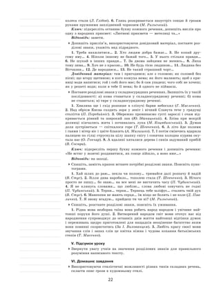 22
колеса стали (Л. Глібов). 6.  Глянь розкривається назустріч сонцю й  грозам
руками пружними запліднений чорнозем (М. Рильський).
Ключ: підкресліть останню букву кожного речення, допишіть вислів про
одну з народних прикмет: «Лютневі прикмети — метелиці та…»
Відповідь: замети.
	Допишіть прислів’я, використовуючи довідковий матеріал, поставте роз-
ділові знаки, укажіть вид підрядного.
1. Треба нахилитися… 2.  Хто людям добра бажає… 3.  Не  копай дру-
гому яму… 4.  Ніколи іншому не  бажай того… 5.  У  нього стільки правди…
6.  Не  шукай в  інших правди… 7.  За  двома зайцями не  женись… 8.  Лиха
тому зима… 9. Хоч не з красою… 10. Не будь тією людиною… 11. Людина без
Вітчизни… 12. Де народився… 13. Не такий страшний чорт…
Довідковий матеріал: там і  пригодився; але з  головою; як  соловей без
пісні; що вгору щетиною; в кого кожуха нема; як його малюють; щоб з кри-
ниці води напитися; гой і собі його має; бо й сам упадеш; чого собі не хочеш;
як у решеті води; коли в тебе її нема; бо й одного не піймаєш.
	Поставте розділові знаки у складносурядних реченнях. Запишіть їх у такій
послідовності: а) кома ставиться у  складносурядному реченні; б) кома
не ставиться; в) тире у складносурядному реченні.
1. Хвилина ще і  схід розпише в  сліпучі барви небосхил (Г. Масленко).
2.  Над обрієм Києва сходить зоря у  зеніт і  вічний Славута тече у  грядущі
століття (П. Перебийніс). 3.  Обережно проминаємо густі зарослі і  очам від-
кривається рівний та  широкий лан (Ю. Збанацький). 4.  Зліва при мокрій
долинці кінчались жита і  починалась лука (М. Коцюбинський). 5.  Думав
доля зустрінеться  — спіткалося горе (Т. Шевченко). 6.  А  літо йде полями
і гаями і вітер віє і цвіте блакить (А. Малишко). 7. І потім сміючись вдарила
палицею по гілці струснула цілу шапку снігу і сонячна холодна курява оку-
тала нас (О. Гончар). 8. А вдалині хиталися дерева і синів задуманий прибій
(В. Сосюра).
Ключ: підкресліть першу букву кожного речення і  допишіть речення:
«Не встиг у жовтні роздивитися, як сонце зійшло, а воно вже…»
Відповідь: на заході.
	Спишіть, замість крапок вставте потрібні розділові знаки. Поясніть пунк-
тограми.
1. Хай шлях до  раю… пекла чи полону… тримайся далі розпачу й  надій
(В. Стус). 2.  Зілля дива наробило… тополею стала (Т. Шевченко). 3.  Нічого
просто не  пишу… бо знаю… на  все мені не  вистачить часу (П. Чубинський).
4.  Я  не  клянусь словами… що люблю… слова любові озвучить не  годні
(П. Чубинський). 5. Терпи… терпи… Терпець тебе шліфує… сталить твій дух
(В. Стус). 6. Манекени не мають серця… їм ніщо не болить і не коле (Д. Пав-
личко). 7. Я знову вгадую… прийдеш ти чи ні? (М. Рильський).
	Спишіть, розставте розділові знаки, поясніть їх уживання.
1. Рідна мова незборна таїна вона робить народ народом і  увічнює най-
тонші порухи його душі. 2.  Витворений народом світ мови оточує нас від
народження супроводжує до  останніх днів життя найтонші відтінки думок
і  переживань щедро приготовлені для нащадків неоціненне багатство яким
вони повинні скористатись (За  І. Вихованцем). 3.  Любіть красу своєї мови
звучання слів і  запах слів це квітка ніжна і  чудова кохання батьківських
степів (Т. Масенко).
V. Підсумок уроку
	Звернути увагу учнів на  значення розділових знаків для правильного
розуміння написаного тексту.
VI. Домашнє завдання
	Використовуючи стилістичні можливості різних типів складних речень,
скласти опис грози в художньому стилі.
 