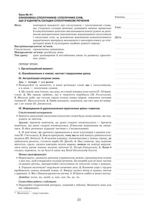 23
Учитель:
Клас:
Дата:
Урок № 41  
СИНОНІМІКА СПОЛУЧНИКІВ І СПОЛУЧНИХ СЛІВ,
ЩО З’ЄДНУЮТЬ СКЛАДНІ СПОЛУЧНИКОВІ РЕЧЕННЯ
Мета:	 повторити відомості про сполучники і  сполучникові слова,
що з’єднують складні речення; розвивати вміння правильно
й комунікативно доцільно висловлювати власні думки за допо-
могою використання синонімічних відповідників сполучників
і  сполучних слів; за  допомогою мовленнєво‑комунікативного
дидактичного матеріалу виховувати у школярів повагу до літе-
ратурної мови й культурних надбань рідного народу.
Внутрішньопредметні зв’язки:
Стилістика:	 синтаксична синоніміка.
Міжпредметні зв’язки: російська мова.
Тип уроку:	 урок розширення й  поглиблення знань та  розвитку практич-
них умінь.
ПЕРЕБІГ УРОКУ
І. Організаційний момент
ІІ. Ознайомлення з темою, метою і завданнями уроку
ІІІ. Актуалізація опорних знань
Два — чотири — усі разом
	Поміркуйте та  визначте, в  яких реченнях слово що є  сполучником,
а в яких — сполучним словом.
1. Не сумуй, моя тополе, що дощ, не сумуй посеред поля уночі (Т. Петров-
ська). 2.  Ми працю любимо, що в  творчість перейшла (М.  Рильський).
3.  Могутні дуби, що густою лавою стояли понад озером, повилися густими
тінями (С. Васильченко). 4. Треба показати, пояснити, що світ наш не замер-
зає і не згасає (О. Довженко).
IV. Формування й удосконалення практичних умінь і навичок
Стилістичний експеримент
	Замініть виділений сполучник (сполучне слово) будь-яким іншим, що під-
ходить за змістом.
Зразок: Артисти помітили, як  деякі глядачі посміхнулися. — Артисти
помітили, що деякі глядачі посміхнулися. (Смислові відношення не  зміни-
лися. В обох реченнях підрядні частини є з’ясувальними).
1. Я пам’ятаю, як урочисто проводжали в поле плугатарів з раннім плу-
гом (М. Стельмах). 2. Земля прекрасна, тому що на ній живуть дзвінкоголосі
малюки (Ю. Бедзик). 3. Я вхопив корзину, почимчикував у кінець городу, де
сріблилася розлога, гілляста верба (В. Дрозд). 4.  Над ставком, над садками
миготіло, грало, лилося хвилями золоте марево, неначе на  повітрі воруши-
лися якісь пасма тонких золотих ниточок (І. Нечуй-Левицький). 5.  Коли  б
сталась перемога, то це було б лише від Бога! (Олександр Олесь).
Мовна трансформація
	Перекладіть, запишіть речення українською мовою, продовжуючи кожне
з них так, щоб утворилися складні речення. За потреби для зв’язку частин
складних речень, використайте сполучники та сполучні слова з довідки.
1. Городок вплотную* окружали сосновые леса. 2. Влажное утро с трудом
пробивалось сквозь осенний туман. 3. Вверху шумел ветер и срывал листья
с деревьев. 4. Мы с Павлом разожгли костер. 5. В Одессе любят и ценят шутку.
Довідка: коли, як, який, а, яка, але, бо, де, та.
Самостійна робота з таблицею
	Опрацюйте теоретичний матеріал, поданий у таблиці. Випишіть нову для
вас інформацію.
*	 Вплотную — (укр.) щільно.
 