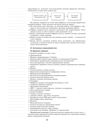 26
характеризує їх, констатує стан розв’язання питання, формулює висновки.
Схематично це може бути подано так:
аналіз цих
питань
перелік питань, що
охоплюють тему
загальний
висновок
Як правило, оцінюють не тільки зміст реферату, а й культуру оформлення
матеріалів роботи. Тому важливо пам’ятати декілька правил:
1.	На титульному листі вказують, де виконана робота, тема реферату, пріз-
вище та ім’я автора, рік написання, прізвище керівника роботи.
2.	Реферат повинен бути акуратно написаним або надрукованим. Текст
пишуть тільки з однієї сторони, зліва залишають поля.
3.	Кожну структурну частину реферату (вступ, основна частина, висновки)
починають з нової сторінки.
4.	Абзац складає не менше ніж три речення, розділ займає— не менше ніж
п’ять сторінок.
5.	Кожна цитата, малюнок повинні мати посилання, що оформлюють
по-різному: у вигляді зноски на кінці сторінки або в дужках після цито-
ваного висловлювання.
ІІІ. Контрольно-корекційний етап
ІV. Домашнє завдання
	Напишіть реферат на одну з тем:
1.	Правознавство:
	 Місцеве самоврядування в Україні.
	 Конституційні гарантії прав людини та громадянина України.
	 Особливості кримінальної відповідальності неповнолітніх.
	 Роль прокуратури у системі правозахисних органів.
	 Особливості правового статусу дитини в рамках громадянських правовід-
носин.
2.	Фізика:
	 Історія розвитку засобів зв’язку.
	 Практичне використання інтерференції світла.
	 Використання фотоефекту.
	 Біологічна дія радіоактивного випромінювання.
	 Сучасна наукова картина світу.
	 Фізика і науково‑технічний прогрес.
3.	Географія:
	Найбільш потужні інтеграційні об’єднання у світі.
	 Глобальні проблеми людства.
	 Міжнародні організації.
	НТР — новітня стадія розвитку світового господарства.
	Нові індустріальні країни.
4.	Історія України:
	 Історія та уроки голокосту.
	 «Залізна завіса»: два світи, дві реалії.
	 Біловезька угода 1991 року: надії та реальність.
	 Катастрофи епохи соціалізму.
5.	Біологія:
	Науковці-біологи України.
	 Сучасні погляди на виникнення життя.
	 Сучасні теорії еволюції людини.
	 Радіаційний вплив на геном людини.
	 Сучасний стан біосфери. Проблеми та перспективи.
Методичний коментар. Учителеві доцільно звернутися до своїх колег —
учителів інших предметів із метою корекції поданих тем і проханням оцінити
роботу одинадцятикласників.
 