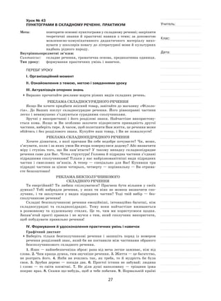 27
Учитель:
Клас:
Дата:
Урок № 43  
ПУНКТОГРАМИ В СКЛАДНОМУ РЕЧЕННІ. ПРАКТИКУМ
Мета:	 повторити основні пунктограми у складному реченні; закріпити
теоретичні знання й  практичні навики з  теми; за  допомогою
мовленнєво‑комунікативного дидактичного матеріалу вихо-
вувати у школярів повагу до літературної мови й культурних
надбань рідного народу.
Внутрішньопредметні зв’язки:
Синтаксис:	 складне речення, граматична основа, предикативна одиниця.
Тип уроку:	 формування практичних умінь і навичок.
ПЕРЕБІГ УРОКУ
І. Організаційний момент
ІІ. Ознайомлення з темою, метою і завданнями уроку
ІІІ. Актуалізація опорних знань
	Виразно прочитайте реклами-жарти різних видів складних речень.
Реклама складносурядного речення
Якщо Ви хочете придбати якісний товар, завітайте до магазину «Філоло-
гія». До  Ваших послуг складносурядне речення. Його рівноправні частини
легко і невимушено з’єднуються сурядними сполучниками.
Зручні у  використанні і  його розділові знаки. Найчастіше використову-
ється кома. Якщо  ж Ви особливо захочете підкреслити принадність другої
частини, виберіть тире. А часом, щоб полегшити Вам життя, це речення може
обійтись і без розділового знака. Купуйте наш товар, і Ви не пожалкуєте!
Реклама складнопідрядного речення
Хочете дізнатися, з якої причини Ви себе недобре почуваєте? Чи, може,
з’ясувати, коли і за яких умов Ви вчора повернулися додому? Або визначити
міру і  ступінь того, що Ви пам’ятаєте? У  такому випадку складнопідрядне
речення саме для Вас. Чітка структура! Головна й підрядна частини з’єднані
підрядними сполучниками! Тільки у нас найрізноманітніші види підрядних
частин і  смислових зв’язків. А  тепер  — спеціально для Вас! Купивши три
підрядні частини за ціною чотирьох, четверту — порівняльну — Ви отрима-
єте безкоштовно!
Реклама безсполучникового
складного речення
Ти енергійний? Ти любиш спілкуватися? Прагнеш бути вільним у  своїх
думках? Тобі набридли речення, у  яких ти ніяк не можеш визначити спо-
лучник, і  ти заплутався у  видах підрядних частин? Тоді твій вибір  — без-
сполучникове речення!
Складні безсполучникові речення емоційніші, інтонаційно багатші, ніж
складносурядні та  складнопідрядні. Тому вони найчастіше вживаються
в  розмовному та  художньому стилях. Це те, чим ми користуємося щодня.
Запам’ятай прості правила і  не  мучся з  тим, який сполучник використати,
щоб побудувати правильно речення!
IV. Формування й удосконалення практичних умінь і навичок
Графічний диктант
	Виберіть тільки безсполучникові речення і  запишіть поряд із  номером
речення розділовий знак, який би ви поставили між частинами обраного
безсполучникового складного речення.
1. Язик — найнебезпечніша зброя: рана від меча легше заживає, ніж від
слова. 2. Чим краща думка, тим звучніше речення. 3. Життя — це багатство,
не  розтрать його. 4.  Якби ви вчились так, як треба, то  й  мудрість би була
своя. 5.  Зрубав дерево  — посади два. 6.  Простої істини не  забувай: людина
і  слово  — то  світи космічні. 7.  Не  діли душі наполовину  — тріщини іржа
покриє враз. 8. Скажи що-небудь, щоб я тебе побачив. 9. Нормальній країні
 