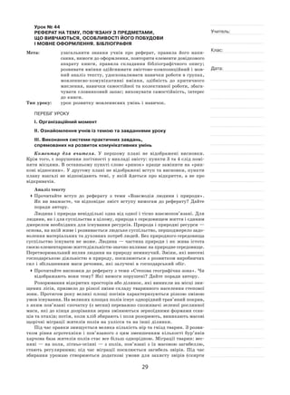 29
Учитель:
Клас:
Дата:
Урок № 44  
РЕФЕРАТ НА ТЕМУ, ПОВ’ЯЗАНУ З ПРЕДМЕТАМИ,
ЩО ВИВЧАЮТЬСЯ, ОСОБЛИВОСТІ ЙОГО ПОБУДОВИ
І МОВНЕ ОФОРМЛЕННЯ. БІБЛІОГРАФІЯ
Мета:	 узагальнити знання учнів про реферат, правила його напи-
сання, вимоги до оформлення, повторити елементи довідкового
апарату книги, правила складання бібліографічного опису;
розвивати вміння здійснювати змістово‑композиційний і мов-
ний аналіз тексту, удосконалювати навички роботи в групах,
мовленнєво‑комунікативні вміння, здібність до  критичного
мислення, навички самостійної та колективної роботи, збага-
чувати словниковий запас; виховувати самостійність, інтерес
до книги.
Тип уроку:	 урок розвитку мовленнєвих умінь і навичок.
ПЕРЕБІГ УРОКУ
І. Організаційний момент
ІІ. Ознайомлення учнів із темою та завданнями уроку
ІІІ. Виконання системи практичних завдань,
спрямованих на розвиток комунікативних умінь
Коментар для вчителя. У  першому плані не  відображені висновки.
Крім того, є порушення логічності у викладі змісту: пункти 3 та 4 слід помі-
няти місцями. В останньому пункті слово «ринок» краще замінити на «рин-
кові відносини». У другому плані не відображені вступ та висновки, пункти
плану взагалі не  відповідають темі, у  якій йдеться про відкриття, а  не  про
відкривачів.
Аналіз тексту
	Прочитайте вступ до  реферату з  теми «Взаємодія людини і  природи».
Як ви вважаєте, чи відповідає зміст вступу вимогам до реферату? Дайте
поради автору.
Людина і природа невіддільні одна від одної і тісно взаємопов’язані. Для
людини, як і для суспільства в цілому, природа є середовищем життя і єдиним
джерелом необхідних для існування ресурсів. Природа і природні ресурси —
основа, на якій живе і розвивається людське суспільство, першоджерело задо-
волення матеріальних та духовних потреб людей. Без природного середовища
суспільство існувати не може. Людина — частина природи і як жива істота
своєю елементарною життєдіяльністю значно впливає на природне середовище.
Перетворювальний вплив людини на природу неминучий. Зміни, які внесені
господарською діяльністю в природу, посилюються з розвитком виробничих
сил і збільшенням маси речовин, які залучені в господарський обіг.
	Прочитайте висновки до реферату з теми «Степова географічна зона». Чи
відображають вони тему? Які вимоги порушені? Дайте поради автору.
Розорювання відкритих просторів або ділянок, які виникли на місці зни-
щених лісів, призвело до різкої зміни складу тваринного населення степової
зони. Протягом року великі площі посівів характеризуються різкою зміною
умов існування. На великих площах полів існує однорідний трав’яний покрив,
з яким пов’язані спочатку (з весни) переважно споживачі зеленої рослинної
маси, які до кінця дозрівання зерна змінюються зерноїдними формами ссав-
ців та птахів; потім, коли хліб збирають і поля розорюють, виникають масові
щорічні міграції жителів полів на узлісся та на інші ділянки.
Під час оранки знищується велика кількість нір та гнізд тварин. З розви-
тком рівня агротехніки і  пов’язаного з  цим зменшенням кількості бур’янів
харчова база жителів полів стає все більш однорідною. Міграції тварин: вес-
няні — на поля, літньо-осінні — з полів, пов’язані з їх масовою загибеллю,
стають регулярними; під час міграції посилюється загибель звірів. Під час
збирання урожаю створюються додаткові умови для захисту звірів (скирти
 