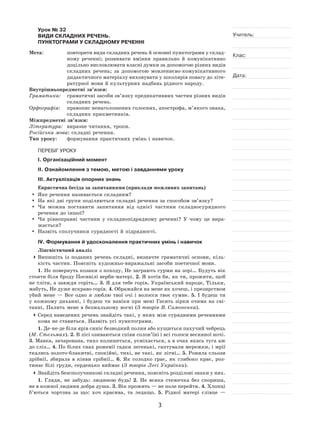 3
Учитель:
Клас:
Дата:
Урок № 32  
ВИДИ СКЛАДНИХ РЕЧЕНЬ.
ПУНКТОГРАМИ У СКЛАДНОМУ РЕЧЕННІ
Мета:	 повторити види складних речень й основні пунктограми у склад-
ному реченні; розвивати вміння правильно й  комунікативно
доцільно висловлювати власні думки за допомогою різних видів
складних речень; за  допомогою мовленнєво‑комунікативного
дидактичного матеріалу виховувати у школярів повагу до літе-
ратурної мови й культурних надбань рідного народу.
Внутрішньопредметні зв’язки:
Граматика:	 граматичні засоби зв’язку предикативних частин різних видів
складних речень.
Орфографія:	 правопис ненаголошених голосних, апострофа, м’якого знака,
складних прикметників.
Міжпредметні зв’язки:
Література:	 виразне читання, тропи.
Російська мова: складні речення.
Тип уроку:	 формування практичних умінь і навичок.
ПЕРЕБІГ УРОКУ
І. Організаційний момент
ІІ. Ознайомлення з темою, метою і завданнями уроку
ІІІ. Актуалізація опорних знань
Евристична бесіда за запитаннями (приклади можливих запитань)
	 Яке речення називається складним?
	На які дві групи поділяються складні речення за способом зв’язку?
	Чи можна поставити запитання від однієї частини складносурядного
речення до іншої?
	Чи рівноправні частини у  складнопідрядному реченні? У  чому це вира-
жається?
	Назвіть сполучники сурядності й підрядності.
IV. Формування й удосконалення практичних умінь і навичок
Лінгвістичний аналіз
	Випишіть із  поданих речень складні, визначте граматичні основи, кіль-
кість частин. Поясніть художньо-виражальні засоби поетичної мови.
1. Не повернуть козаки з походу, Не заграють сурми на зорі… Будуть вік
стояти біля броду Посивілі верби-матері. 2. Я хотів би, як ти, прожити, щоб
не тліти, а завжди горіть… 3. Я для тебе горів, Український народе, Тільки,
мабуть, Не дуже яскраво горів. 4. Ображайся на мене як хочеш, і презирством
убий мене  — Все одно я  люблю твої очі і  волосся твоє сумне. 5.  І  будеш ти
у  кожному диханні, і  будеш ти навіки при мені Гасить зірки очима на  сві-
танні, Палить мене в безжальному вогні (З творів В. Симоненка).
	Серед наведених речень знайдіть такі, у яких між сурядними реченнями
кома не ставиться. Назвіть усі пунктограми.
1. Де-не-де біля ярів синіє безводний полин або кущиться пахучий чебрець
(М. Стельмах). 2. В лісі озиваються співи солов’їні і всі голоси весняної ночі.
3. Мавка, зачарована, тихо колишеться, усміхається, а в очах якась туга аж
до сліз… 4. По білих снах рожевії гадки легенькі, гаптували мережки, і мрії
ткались золото-блакитні, спокійні, тихі, не такі, як літні… 5. Ронила сльози
дрібнії, збирала в  кінви срібнії… 6.  Як  солодко грає, як  глибоко крає, роз-
тинає білі груди, серденько виймає (З творів Лесі Українки).
	Знайдіть безсполучникові складні речення, поясніть розділові знаки у них.
1. Гляди, не  забудь: людиною будь! 2.  Не  всяка стежечка без спориша,
не в кожної людини добра душа. 3. Вік прожить — не поле перейти. 4. Хлопці
б’ються чортзна за  що: хоч красива, та  ледащо. 5.  Рідної матері слівце  —
 