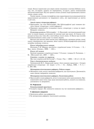 30
тощо). Більш сприятливі для звірів умови існування в посівах бобових куль-
тур, які, по-перше, щороку не  переорюють, по-друге, дають повноцінний
високоякісний корм. Під час оранки лісних ділянок сюди проникають жителі
степів, рідше луків.
Таким чином, степова географічна зона характеризується різноманітністю
представників рослинного та  тваринного світу, які пристосовані до  життя
в цій зоні.
Аналіз списку літератури реферату
	Пригадайте, що таке бібліографія. Які бібліографічні дані повинен міс-
тити список літератури у кінці реферату?
	Перевірте правильність складання списку літератури у  сусіда по  парті.
Виправте помилки.
Коментар учителя. Бібліографія — 1. Науковий, систематизований опис
книг та інших видань, де вказано всі вихідні дані про книгу. 2. Список літе-
ратури на будь-яку тему або з якої-небудь галузі знань. 3. Наука про способи
систематизованого опису книг та інших видань.
Вихідні дані містять обов’язково таку інформацію: прізвище автора, назву
книги, видавництво, рік видання, обсяг книги. В бібліографічній пунктуації
потрібна особлива точність.
Книга індивідуального автора
Нікішина Т. В. Збірник диктантів з української мови. 5–9 класи. — Х. :
Вид. група «Основа», 2006. — 224 с.
Книга під назвою
Залікові завдання з української мови: 7–9 класи / упоряд. В. Розізнана. —
К. : Шкільний світ, 2007. — 128 с.
Стаття з газети чи журналу
Що таке український бестселер? // Слово і Час. — 2003. — № 2, С. 41–45.
Твір із багатотомного видання
Грушевський М. С. Лаврський гурток і його книжна продукція // Історія
української літератури : зб. творів : у  9  т. — К. : Либідь, 1998. — Т.  1. —
С. 294–302.
Обговорення підготовленого реферату. Робота в парах
	Обговоріть план, вступ і висновки рефератів, що підготували. Допоможіть
один одному виправити помилки.
Обговорення підготовленого реферату. Колективна робота
	Прослухайте плани рефератів, вступ та висновки своїх однокласників. Про-
коментуйте свою точку зору щодо виконаної роботи, укажіть на помилки,
допоможіть їх виправити.
ІV. Рефлексія
Комунікативний практикум
	Складіть поради «Як уникнути помилок під час написання реферату».
V. Домашнє завдання
	Закінчити роботу над рефератом.
	За матеріалами реферату підготувати доповідь.
 