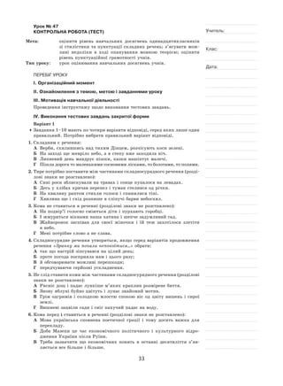 33
Учитель:
Клас:
Дата:
Урок № 47  
КОНТРОЛЬНА РОБОТА (ТЕСТ)
Мета:	 оцінити рівень навчальних досягнень одинадцятикласників
зі стилістики та пунктуації складних речень; з’ясувати мож-
ливі недоліки в  ході опанування мовною теорією; оцінити
рівень пунктуаційної грамотності учнів.
Тип уроку:	 урок оцінювання навчальних досягнень учнів.
ПЕРЕБІГ УРОКУ
І. Організаційний момент
ІІ. Ознайомлення з темою, метою і завданнями уроку
ІІІ. Мотивація навчальної діяльності
Проведення інструктажу щодо виконання тестових завдань.
IV. Виконання тестових завдань закритої форми
Варіант 1
	Завдання 1–10 мають по чотири варіанти відповіді, серед яких лише один
правильний. Потрібно вибрати правильний варіант відповіді.
1.	Складним є речення:
А	 Верби, схилившись над тихим Дінцем, розчісують коси зелені.
Б	 На заході ще жевріло небо, а в степу вже заходила ніч.
В	 Липневий день мандрує пішки, казки нашіптує малечі.
Г	 Пішла дорога то маленькими сосновими лісками, то болотами, то полями.
2.	Тире потрібно поставити між частинами складносурядного речення (розді-
лові знаки не розставлено):
А	 Сині роси зблискували на травах і сонце купалося на левадах.
Б	 Десь у хлібах кричав перепел і туман стелився од річки.
В	 На хвилину раптом стихли голоси і спинилися тіні.
Г	 Хвилина ще і схід розпише в сліпучі барви небосхил.
3.	Кома не ставиться в реченні (розділові знаки не розставлено):
А	 На подвір’ї голосно сміються діти і пурхають горобці.
Б	 І жмуриться вікнами наша хатина і шепче задумливий сад.
В	 Жайворонок заспівав для своєї жіночки і  їй  теж захотілося злетіти
в небо.
Г	 Мені потрібне слово а не слава.
4.	Складносурядне речення утвориться, якщо серед варіантів продовження
речення «Зранку ми почали непокоїтися…» обрати:
А	 так що настрій зіпсувався на цілий день;
Б	 проте погода посприяла нам і цього разу;
В	 й обговорювати можливі перешкоди;
Г	 передчуваючи серйозні ускладнення.
5.	Не слід ставити коми між частинами складносурядного речення (розділові
знаки не розставлено):
А	 Рясніє дощ і падає лункіше м’яких краплин розмірене биття.
Б	 Знову яблуні буйно цвітуть і лунає знайомий мотив.
В	 Грім одгримів і  солодкою млостю спокою віє од  цвіту вишень і  сирої
землі.
Г	 Вишневі зацвіли сади і сніг пахучий падає на воду.
6.	Кома перед і ставиться в реченні (розділові знаки не розставлено):
А	 Мова українська сповнена поетичної грації і  тому досить важка для
перекладу.
Б	 Доба Мазепи це час економічного політичного і  культурного відро-
дження України після Руїни.
В	 Треба зазначити що економічних понять в  останні десятиліття з’яв-
ляється все більше і більше.
 