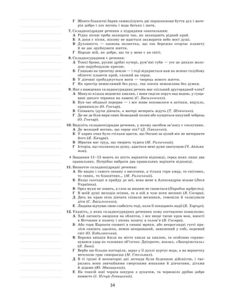 34
Г	 Жовто-блакитні барви символізують дві першооснови буття дух і мате-
рія добро і зло вогонь і вода батько і мати.
7.	Складнопідрядне речення з підрядним означальним:
А	 Рідну пісню треба захищати так, як захищають рідний край.
Б	 А доки є пісня, нікому не вдасться захмарити небо моєї душі.
В	 Духовність  — озонова пелюстка, що так бережно огортає планету
й не дає зруйнувати життя.
Г	 Народе мій, як добре, що ти у мене є на світі.
8.	Складносурядним є речення:
А	 Тонкі брови, русяві дрібні кучері, рум’яні губи — усе це дихало моло-
дою парубоцькою красою.
Б	 Гляньмо на трепетну землю — і тоді відкриється нам на зелено-голубому
обличчі планети край, схожий на серце.
В	 У дівчині пробуджується мати — творець нового життя.
Г	 Як простір немислимий без руху, так поезія неможлива без думки.
9.	Яке з наведених складносурядних речень має спільний другорядний член?
А	 Минуло кілька недовгих хвилин, і вони сиділи поруч над водою, у гуща-
вині дикого терника на камені (С. Васильченко).
Б	 Був час обідньої перерви — і все живе поховалося в затінки, вщухло,
принишкло (О. Гончар).
В	 Співають ідучи дівчата, а матері вечерять ждуть (Т. Шевченко).
Г	 Де-не-де біля вирв сивіє безводний полин або кущиться пахучий чебрець
(О. Гончар).
10.	Виділіть складнопідрядне речення, у якому засобом зв’язку є сполучник.
А	 Де молодий вогонь, що серце пік? (Д. Павличко).
Б	 У карих очах було стільки щастя, що Оксані за цілий вік не вичерпати
його (Я. Качура).
В	 Збратав нас труд, що творить чудеса (М. Рильський).
Г	 Історія, що сколихнула душу, здається мені дуже значущою (Ч. Айтма-
тов).
	Завдання 11–15 мають по шість варіантів відповіді, серед яких лише два
правильних. Потрібно вибрати два правильних варіанти відповіді.
11.	Визначте складнопідрядні речення:
А	 Не видно і самого океану з височини, а тільки гори хмар, то снігових,
то сивих, то блакитних… (М. Рильський).
Б	 Якщо сьогодні я прийду до неї, вона мене в Александрію візьме (Леся
Українка).
В	 Орел мухи не ловить, а слон за мишею не ганяється (Народна мудрість).
Г	 В  моїй душі мелодія осіння, та  в  ній я  чую ноти весняні (В. Сосюра).
Д	 Десь на  краю села дівчата співали веснянки, гомоніли й  галасували
діти (С. Васильченко).
Е	 Людина відчуває свою слабкість тоді, коли її покидають надії (Б. Харчук).
12.	Укажіть, у яких складносурядних реченнях кому поставлено помилково:
А	 Хай лягають зморшки на обличчя, і все вище тисне кров моя, юності
в Вітчизни я позичу і пісень позичу в солов’я (В. Сосюра).
Б	 Або гори Карпати сповиті в  синяві мряки, або непроглядні густі пра-
ліси синіють здалека, немов зачарований, замкнений у собі, окремий
світ (О. Кобилянська).
В	 Ворожа авіація йшла на  місто хвиля за  хвилею, та  особливо спрямо-
вувався удар по головних об’єктах: Дніпрогес, вокзал, «Запоріжсталь»
(Я. Баш).
Г	 Верба ще більше постаріла, зараз у її дуплі нуртує вода, а на вершечку
веселкою грає сиворакша (М. Стельмах).
Д	 В  ті грізні й  неповторні дні легенди були буденною дійсністю, і  тво-
рились вони звичайними смертними юнаками й  дівчатами, дітьми
й дідами (Ю. Збанацький).
Е	 На  тонкій шиї чорнів шнурок з  дукачем, та  червоніло дрібне добре
намисто (І. Нечуй-Левицький).
 