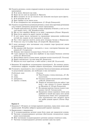 35
13.	Укажіть речення, в яких підрядні комою не відділяються (розділові знаки
пропущено):
А	 Я не можу збагнути що саме.
Б	 Бідні ми як коні на припоні (І. Франко).
В	 Мене цікавить не як це сталося а які можливі наслідки цього факту.
Г	 Я не розумію що це.
Д	 Брат прийде та не знати коли.
Е	 Я аж почервоніла так засоромилася. (І. Нечуй-Левицький).
14.	Укажіть складні безсполучникові речення, в яких між простими реченнями
слід ставити двокрапку (розділові знаки пропущено):
А	 Старий присувається до вікна, зазира всередину й бачить у хаті за сто-
лом сидять гості… (М. Коцюбинський).
Б	 Що за  літо заробить Мотря те за  зиму і  проживуть (Панас Мирний).
В	 Вона їм не дорога їм дорогі ґрунти та обори.
Г	 В  хаті грека пахло часником та  смаженими грецькими ковбасками
густий пах ладану не міг подолати ті запахи.
Д	 Так і  його царська милість велів дати гетьману булаву в  Переяславі.
Е	 Учися як слід то й добре буде. (З творів Ю. Мушкетика).
15.	У  яких реченнях між частинами слід ставити тире (розділові знаки
не розставлено)?
А	 Він вважав себе багатим є молодість є сила є нестерпне бажання пра-
цювати (С. Скляренко).
Б	 Помажу мов медком солодше буде з’їсти (Л. Глібов).
В	 І  досі сниться під горою між вербами та  над водою біленька хаточка
стоїть (Т. Шевченко).
Г	 Вітер війнув листя з клена жовте, жовтаво‑золоте полетіло (П. Тичина).
Д	 Народ хвилюється і це моя вина (О. Довженко).
Е	 Фіалки на столі прив’яли, а небо квітне у вікні (М. Рильський).
	Завдання 16  передбачає встановлення відповідності. До  кожного рядка,
позначеного цифрою, потрібно дібрати відповідник, позначений буквою.
16.	Установіть відповідність між складними безсполучниковими реченнями
та розділовими знаками, які необхідно в них поставити:
Розділовий знак
1	 тире;
2	 кома;
3	 двокрапка;
4	 крапка з комою.
Речення
А	 Тихо й нудно, і спека пекельна… (С. Ва-
сильченко).
Б	 Скільки глянеш вилискують розгойдані
хліба (О. Довженко).
В	 Лаврін не поганяв волів він забув і про
воли і  про мішки й  тільки дивився
на Мелашку (І. Нечуй-Левицький).
Г	 На хвилину раптом стихли голоси і спи-
нилися тіні (Л. Смілянській).
Д	 Закурілася земля задиміла пішов дощ
дрібний та тихий мов крізь сито засіяв
стрепенулися темні ліси і розправляю-
чись підставляли своє загоріле листя
під дрібні дощові краплі (Панас Мир-
ний).
Варіант 2
	Завдання 1–10 мають по чотири варіанти відповіді, серед яких лише один
правильний. Потрібно вибрати правильний варіант відповіді.
1.	Правильним є твердження:
А	 У  складносурядному реченні може бути лише дві граматичні основи.
Б	 Частини складносурядного речення обов’язково поєднуються суряд-
ними сполучниками.
В	 Між частинами складносурядного речення завжди ставиться кома.
Г	 Частини складносурядного речення залежні одна від одної.
 
