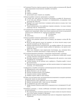 36
2.	У реченні Темніли стрілки щавлю та смачно вабила конюшина (В. Дрозд)
перед виділеним сполучником потрібно поставити:
А	 тире;
Б	 кому;
В	 крапку з комою;
Г	 розділовий знак ставити не потрібно.
3.	Пунктуаційної помилки припущено в реченні:
А	 І  вечір гріє сині руки над жовтим вогнищем кульбаб (Л. Костенко).
Б	 А  він теж усіх обнімав, цілував і, не  втримавшись, на  радощах таки
заплакав (В. Малик).
В	 Подвір’я аж сяяло чистотою і острівці квітів цвіли по ньому там і там
(М. Красуцький).
Г	 Човен висувається з‑під верболозу чорним клинцем, і на воду сповзає
дядькова тінь (Г. Тютюнник).
4.	У реченні Хоч козацька держава існувала недовго й займала лише частину
української території, однак вона мала вирішальний вплив на розвиток
національної свідомості (Із журналу) підрядна частина:
А	 часу;	 Б	 з’ясувальна;
В	 допустова;	 Г	 наслідку.
5.	Пунктуаційної помилки припущено в реченні:
А	 Орбіту літа дописав листок і ліг на стежку, що прямує в осінь (М. Бо-
ровко).
Б	 Коли до тебе прилечу засяє все навкруг, як після теплого дощу в росі
важкій зелений луг (Д. Павличко).
В	 Завжди приємно було згадувати все, що зробив доброго, бо тільки воно
вводить нас у коло інших людей, робить їх братами, а не просто сусі-
дами (В. Стус).
Г	 Дикі гуси зчиняють таке верескливе ґелґотання, що, почувши його,
надовго не можеш витіснити із серця смутку (Із журналу).
6.	Складнопідрядним реченням з підрядним означальним є речення:
А	 І вже тиха-тиха пісня снується з висоти, де обнялися голубе небо і зелені
голови співучих осокорів (І. Цюпа).
Б	 Похибки друзів ми повинні вміти виправляти або зносити, коли вони
несерйозні (Г. Сковорода).
В	 І якщо впадеш ти на чужому полі, прийдуть з України верби і тополі
(В. Симоненко).
Г	 Повітря стало таким прозорим, що було далеко видно голі дерева понад
шляхом… (Г. Тютюнник).
7.	Двокрапку потрібно поставити в реченні (розділові знаки не розставлено):
А	 Перемелеться лихо добро буде.
Б	 Вовка боятися в ліс не ходити.
В	 Раніше встанеш більше діла зробиш.
Г	 Сказано велика птиця горобець.
Д	 Любиш їздити люби й сани возити.
8.	Тире слід поставити між частинами безсполучникового складного речення
(розділові знаки не розставлено):
А	 Переконатися пора зробивши зло не жди добра.
Б	 Одним заспокоюю себе у мене ще все попереду.
В	 У товаристві лад усяк тому радіє.
Г	 Добре сказано Сенекою жорстокість народжується з посередності й слаб-
кості.
9.	Знайдіть речення, у  якому необхідно поставити тире (розділові знаки
не розставлено):
А	 На квартирі було затишно топилася піч горіла лампа на підлозі лежала
ціла купа свіжої соломи (І. Багмут).
Б	 Брязне клинок об залізо кайданів піде луна по твердинях тиранів (Леся
Українка).
 