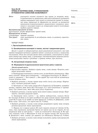 39
Учитель:
Клас:
Дата:
Урок № 48  
ПРЯМА Й НЕПРЯМА МОВА, ЇЇ ПРИЗНАЧЕННЯ
Й ГРАМАТИЧНО-СМИСЛОВІ ОСОБЛИВОСТІ
Мета:	 повторити основні відомості про пряму та  непряму мову,
її призначення та граматично-смислові особливості; розвивати
вміння передавати чужі думки за допомогою прямої та непря-
мої мови, правильно їх  оформляти на  письмі; за  допомогою
мовленнєво‑комунікативного дидактичного матеріалу вихо-
вувати у школярів повагу до літературної мови й культурних
надбань рідного народу.
Внутрішньопредметні зв’язки:
Пунктуація: засоби оформлення прямої мови.
Міжпредметні зв’язки:
Література:	 виразне читання.
Тип уроку:	 урок розширення й  поглиблення знань та  розвитку практич-
них умінь.
ПЕРЕБІГ УРОКУ
І. Організаційний момент
ІІ. Ознайомлення школярів із темою, метою і завданнями уроку
Діалог є одним із найважливіших видів мовленнєвої діяльності, так само
вміння створювати речення з прямою мовою є шляхом до успіху у людському
спілкуванні. Отож ми сьогодні маємо змогу повторити, узагальнити та закрі-
пити знання про пряму мову, її різновиди. Систематизувати навички розста-
новки розділових знаків у реченнях з прямою мовою, при діалогах.
ІІІ. Актуалізація опорних знань
IV. Формування й удосконалення практичних умінь і навичок
Лінгвістичний аналіз
	Прочитайте виразно. Знайдіть пряму мову, слова автора. Поясніть ужи-
вання розділових знаків.
1. Помандрував козаченько у чистеє поле, за ним біжить дівчинонька: «Вер-
нися, соколе!» «Бідна моя головонька!» — зажурився соколонько. 2. »Мамо! —
кличу я, ридаючи. — Хоч озвися! …» Все дарма! Чує плач мій на чужиноньці
тільки ніченька німа.
	Знайдіть речення, у якому пряма мова стоїть після слів автора. Перепи-
шіть, поставте розділові знаки.
1. Закохався я і гину каже лицар (Леся Українка). 2. Вливайся, вливайся
дитино, квапить мене мати (М. Стельмах). 3.  І  тихо-тихесенько я  промов-
ляла. Сон літньої ночі, мені тебе жаль (Леся Українка).
	Знайдіть речення, в якому пряму мову вжито перед словами автора. Пере-
пишіть, поставте розділові знаки.
1. Оцінювати чиєсь життя  — це, мабуть найпростіше, сказала Лукія
(О. Гончар). 2. Кума ж на цюю жалібную так каже кумові своєму сердешний
куме! Ну й чому ти не прибіг до мене вранці (Л. Глібов). 3. Добридень, куме!
Вовк гукає. Той спить, хто щастя має (Л. Глібов).
	Знайдіть речення, в якому слова автора розривають пряму мову посеред
речення (розділові знаки пропущено).
1. Правду ото в народі кажуть Не святі горшки ліплять (І. Цюпа). 2. Ех,
сину, сину промовляє докірливо батько не  кричи хоч ти на  старого, бо так
закричали мене за цей місяць — жить не хочеться! (Г. Косинка). 3. Як при-
сягу підношу голос я  Шипшини й  пісні не  віддам нікому (М. Рильський).
4.  Дозвольте і  мені, панове, річ держать тут обізвалася Лисиця (Л. Глібов).
	Знайдіть речення, в якому слова автора охоплюють пряму мову (розділові
знаки пропущено).
 