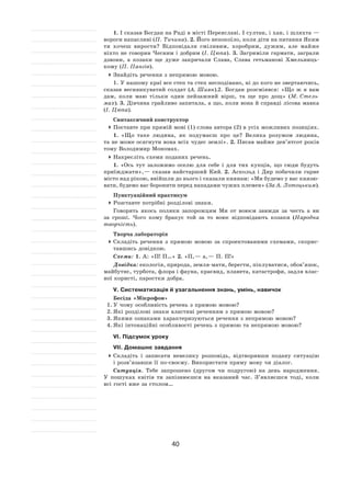 40
1. І сказав Богдан на Раді в місті Переяславі. І султан, і хан, і шляхта —
вороги напасливі (П. Тичина). 2. Його непокоїло, коли діти на питання Яким
ти хочеш вирости? Відповідали сміливим, хоробрим, дужим, але майже
ніхто не говорив Чесним і добрим (І. Цюпа). 3. Загриміли гармати, заграли
дзвони, а  козаки ще дуже закричали Слава, Слава гетьманові Хмельниць-
кому (П. Пангів).
	Знайдіть речення з непрямою мовою.
1. У нашому краї все степ та степ несподівано, ні до кого не звертаючись,
сказав веснянкуватий солдат (А. Шиян).2. Богдан розсміявся: «Що  ж я  вам
дам, коли маю тільки один пейзажний вірш, та  ще про дощ» (М. Стель-
мах). 3. Дівчина грайливо запитала, а що, коли вона й справді лісова мавка
(І. Цюпа).
Синтаксичний конструктор
	Поставте при прямій мові (1) слова автора (2) в усіх можливих позиціях.
1. «Що таке людина, як  подумаєш про це? Велика розумом людина,
та не може осягнути вона всіх чудес землі». 2. Писав майже дев’ятсот років
тому Володимир Мономах.
	Накресліть схеми поданих речень.
1. «Ось тут заложимо оселю для себе і  для тих купців, що сюди будуть
приїжджати», — сказав найстарший Кий. 2.  Аскольд і  Дир побачили гарне
місто над рікою, ввійшли до нього і сказали киянам: «Ми будемо у вас князю-
вати, будемо вас боронити перед нападами чужих племен» (За А. Лотоцьким).
Пунктуаційний практикум
	Розставте потрібні розділові знаки.
Говорять якось поляки запорожцям Ми от воюєм завжди за честь а  ви
за  гроші. Чого кому бракує той за  то  воює відповідають козаки (Народна
творчість).
Творча лабораторія
	Складіть речення з  прямою мовою за  спроектованими схемами, скорис-
тавшись довідкою.
Схеми: 1. А: «П! П…» 2. «П, — а, — П. П!»
Довідка: екологія, природа, земля-мати, берегти, піклуватися, обов’язок,
майбутнє, турбота, флора і фауна, краєвид, планета, катастрофи, задля влас-
ної користі, паростки добра.
V. Систематизація й узагальнення знань, умінь, навичок
Бесіда «Мікрофон»
1.	У чому особливість речень з прямою мовою?
2.	Які розділові знаки властиві реченням з прямою мовою?
3.	Якими ознаками характеризуються речення з непрямою мовою?
4.	Які інтонаційні особливості речень з прямою та непрямою мовою?
VI. Підсумок уроку
VII. Домашнє завдання
	Складіть і  записати невелику розповідь, відтворивши подану ситуацію
і розв’язавши її по-своєму. Використати пряму мову чи діалог.
Ситуація. Тебе запрошено (другом чи подругою) на  день народження.
У  пошуках квітів ти запізнюєшся на  вказаний час. З’являєшся тоді, коли
всі гості вже за столом…
 