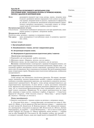 41
Учитель:
Клас:
Дата:
Урок № 49  
СТИЛІСТИЧНІ ОСОБЛИВОСТІ АВТОРСЬКИХ СЛІВ
ПРИ ПРЯМІЙ МОВІ. СИНОНІМІКА РЕЧЕНЬ ІЗ ПРЯМОЮ МОВОЮ,
РЕПЛІК У ДІАЛОЗІ Й НЕПРЯМІЙ МОВІ
Мета:	 розширити відомості про слова автора, пряму, непряму мову
й діалог; розвивати вміння передавати чужі думки за допомо-
гою прямої, непрямої мови та діалогу, правильно їх оформляти
на письмі; за допомогою мовленнєво‑комунікативного дидак-
тичного матеріалу виховувати у  школярів повагу до літера-
турної мови й культурних надбань рідного народу.
Внутрішньопредметні зв’язки:
Стилістика:	 стилістичні особливості авторських слів при прямій мові, сино-
німіка речень із прямою і непрямою мовою.
Міжпредметні зв’язки:
Російська мова: речення з прямою та непрямою мовою.
Тип уроку:	 урок розширення й  поглиблення знань та  розвитку практич-
них умінь.
ПЕРЕБІГ УРОКУ
І. Організаційний момент
ІІ. Ознайомлення з темою, метою і завданнями уроку
ІІІ. Актуалізація опорних знань
IV. Формування й удосконалення практичних умінь і навичок
Лінгвістичне спостереження
	Порівняйте дві конструкції, зробіть висновок.
1.	Шевченко писав: «Караюсь, мучуся, але не каюсь».
2.	Шевченко писав, що він карається, мучиться, але не кається.
Висновок: синонімічними є конструкції з прямою й непрямою мовою, але
вони характеризуються різними стилістичними відтінками. Пряма мова — це
художній прийом змалювання постаті персонажа, розкриття його внутріш-
нього світу й поведінки, його ставлення до оточення. Це засіб індивідуалізації
мови літературних героїв. Непряма мова стилістично нейтральна, позбавлена
експресивності.
Інформація для міркувань
Слова автора теж виконують стилістичну функцію. По-перше, викорис-
тання синоніміки лексико-граматичних засобів у  рамках авторської мови,
особливо в способах вираження присудка, дає можливість уникнути лексико-
граматичної одноманітності. По-друге, слова автора використовуються для
характеристики персонажів. З  цією метою з  групи дієслівних синонімів
(слів, фразеологічних виразів) зі значенням мовлення добираються такі дієс-
лова, які зі  стилістично-функціонального боку відповідають змісту й  інто-
нації чужого мовлення. Наприклад: Та  на  порозі наштовхується на  стару
бабу, замотану в чорну хустку, низеньку і горбату, й бурмоче: — Слава Ісусу
Христу! (Г. Пагутяк, «Тебе спалить сонце»). — Вона німа, — зронив старий
(Я. Лижник, «Четверо за столом»).
Мовна трансформація
	Замініть конструкції з прямою мовою на речення з непрямою мовою.
1. «Сьогодні буде дощ», — сказав бригадир, поглянувши на сонце (І. Баг-
мут). 2. «Мамо, а чи не принесли б Ви мені мисочку узвару» — звернувся він
до своєї матері (О. Довженко). 3. Комісар наказує: «Не зменшуючи швидко-
сті, маневрувати, слідкувати за дорогою» (Ю. Яновський). 4. «Нічого, Антоне
Герасимовичу, не падайте, — сказав Комишанець, — все ж таки за нами друге
місце? Срібло!» (О. Гончар). 5.  «Земля найкраще пахне восени», — говорив
сам до себе Тимофій (М. Стельмах). 6. «Не кидайсь хлібом, він святий!» —
в суворості ласкавій, бувало, каже дід старий малечі кучерявій (М. Рильський).
 