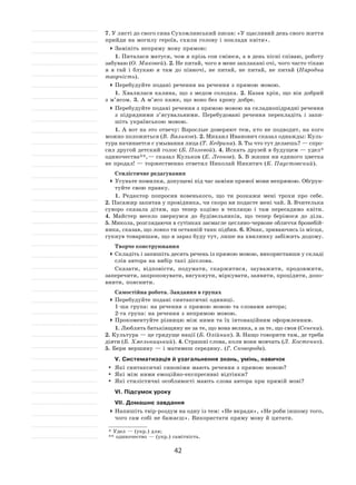 42
7. У листі до свого сина Сухомлинський писав: «У щасливий день свого життя
прийди на могилу героїв, схили голову і поклади квіти».
	Замініть непряму мову прямою:
1. Питалася матуся, чом я крізь сон сміюся, а в день пісні співаю, роботу
забуваю (О. Маковей). 2. Не питай, чого в мене заплакані очі, чого часто тікаю
я  в  гай і  блукаю я  там до  півночі, не  питай, не  питай, не  питай (Народна
творчість).
	Перебудуйте подані речення на речення з прямою мовою.
1. Хвалилася калина, що з  медом солодка. 2. Казав хрін, що він добрий
з м’ясом. 3. А м’ясо каже, що воно без хрону добре.
	Перебудуйте подані речення з прямою мовою на складнопідрядні речення
з  підрядними з’ясувальними. Перебудовані речення перекладіть і  запи-
шіть українською мовою.
1. А вот на это отвечу: Взрослые доверяют тем, кто не подводит, на кого
можно положиться (В. Вяликов). 2. Михаил Иванович сказал однажды: Куль-
тура начинается с умывания лица (Т. Кедрина). 3. Ты что тут делаешь? — спро-
сил другой детский голос (Б. Полевой). 4. Искать друзей в будущем — удел*
одиночества**, — сказал Кульков (Е. Леонов). 5. В жизни ни единого цветка
не продал! — торжественно ответил Николай Никитич (К. Паустовский).
Стилістичне редагування
	Усуньте помилки, допущені під час заміни прямої мови непрямою. Обґрун-
туйте свою правку.
1. Редактор попросив новенького, що ти розкажи мені трохи про себе.
2. Пасажир запитав у провідника, чи скоро ви подасте мені чай. 3. Вчителька
суворо сказала дітям, що тепер ходімо в  теплицю і  там пересадимо квіти.
4.  Майстер весело звернувся до  будівельників, що тепер берімося до  діла.
5. Микола, розглядаючи в сутінках засмагле цегляно-червоне обличчя бронебій-
ника, сказав, що ловко ти останній танк підбив. 6. Юнак, зриваючись із місця,
гукнув товаришам, що я зараз буду тут, лише на хвилинку забіжить додому.
Творче конструювання
	Складіть і запишіть десять речень із прямою мовою, використавши у складі
слів автора на вибір такі дієслова.
Сказати, відповісти, подумати, скаржитися, зауважити, продовжити,
заперечити, запропонувати, вигукнути, міркувати, заявити, процідити, допо-
внити, пояснити.
Самостійна робота. Завдання в групах
	Перебудуйте подані синтаксичні одиниці.
1‑ша група: на речення з прямою мовою та словами автора;
2‑га група: на речення з непрямою мовою.
	Прокоментуйте різницю між ними та їх інтонаційним оформленням.
1. Люблять батьківщину не за те, що вона велика, а за те, що своя (Сенека).
2. Культура — це грядуще нації (Б. Олійник). 3. Нащо говорити там, де треба
діяти (Б. Хмельницький). 4. Страшні слова, коли вони мовчать (Л. Костенко).
5. Бери вершину — і матимеш середину. (Г. Сковорода).
V. Систематизація й узагальнення знань, умінь, навичок
	 Які синтаксичні синоніми мають речення з прямою мовою?
	 Які між ними емоційно-експресивні відтінки?
	 Які стилістичні особливості мають слова автора при прямій мові?
VI. Підсумок уроку
VII. Домашнє завдання
	Напишіть твір-роздум на одну із тем: «Не вкради», «Не роби іншому того,
чого сам собі не бажаєш». Використати пряму мову й цитати.
* Удел — (укр.) для;
** одиночество — (укр.) самітність.
 