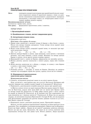 43
Учитель:
Клас:
Дата:
Урок № 50  
ПУНКТОГРАМИ ПРИ ПРЯМІЙ МОВІ
Мета:	 повторити основні пунктограми при прямій мові й діалозі; закрі-
пити теоретичні знання й  практичні навики з  теми; за  допо-
могою мовленнєво‑комунікативного дидактичного матеріалу
виховувати у  школярів повагу до  літературної мови й  куль-
турних надбань рідного народу.
Внутрішньопредметні зв’язки:
Синтаксис: пряма мова, діалог.
Тип уроку:	 формування практичних умінь і навичок.
ПЕРЕБІГ УРОКУ
І. Організаційний момент
ІІ. Ознайомлення з темою, метою і завданнями уроку
ІІІ. Актуалізація опорних знань
	Опрацюйте пам’ятку.
Пам’ятка «Сім правил до теми»
1.	Пряму мову записуємо з  великої літери й  беремо з  обох боків у  лапки.
Після слів автора ставимо двокрапку. Слова автора після прямої мови
записуємо з малої літери.
2.	Якщо слова автора стоять усередині прямої мови, то  можливі три варі-
анти розділових знаків:
«П, — а, — п».	 «П, — а. — П».	 «П, — а: — П».
3.	Цитати завжди беремо в  лапки, крім випадків, коли цитата є  частиною
речення, тоді вона пишемо з  малої літери. Вказівку на  автора цитати
беремо в дужки, після другої дужки ставимо крапку.
4.	Віршований текст у лапки не беремо, оформляємо як звичайну цитату.
5.	Кожну репліку діалогу записуємо з  нового рядка, перед нею ставимо
тире.
6.	Якщо репліки записуємо не  з  абзацу, а  підряд, то  кожну з  них беремо
в лапки, а між ними ставимо тире:
«П, — а. — П?» — «П, — а. –П».
7.	Різновид цитати  — епіграф. У  лапки не  беремо. Вказівку на  джерело
пишемо під епіграфом справа без дужок, крапку після неї не ставимо.
IV. Формування й удосконалення
практичних умінь і навичок
Відновлювальне письмо
	Спишіть, вставляючи розділові знаки та на місці крапок букви.
Підв..ди мої вії з..лені просить дер..во в лузі (А. Малишко). Не барися мій
синочку швидше пов..ртайся сказав старий та й заплакав (Т. Шевченко).
	Перепишіть, розставляючи потрібні розділові знаки при прямій мові.
1. Життя в неволі нічого не варте відказав Максим краще смерть! (І. Фран-
ко). 2.  Пам’ятаю, казала мені мати Цей світ як  маків цвіт Зранку цвіте
до  вечора опаде! (О. Довженко). 3.  Роби добро казала мати і  чисту совість
не  віддай за  шмати! (Д. Павличко). 4.  Я  подумав тоді Тіні коротшають так
само непомітно як і людське життя (Г. Тютюнник). 5. Ніщо так не красить
людину, як натхнення подумала Ярослава (О. Гончар). 6. Все, все ми віддаємо
тобі Батьківщино промовив він раптом якимсь дивним голосом ні  до  кого.
Все! Навіть серця (О. Гончар).
	Перепишіть діалог, розставте розділові знаки. Прочитайте виразно.
Кажуть, ви вже одержали призначення? звернувся до Інни археолог після
мовчанки. Так, незабаром з училищем розпрощаюсь. Берете курс на Кураївку.
Кличе вас берег любові… Звідки ви це знаєте? здивовано запитала дівчина.
Багато що про вас знаю. Цікавлюсь. Це лише ви не  хотіли помічати моїх
зацікавлень зітхнув він. Аж дивно чути. Нічого дивного. Люди шукають
 