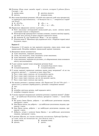 45
10.	Речення Мова живе завжди поряд з  піснею, сестрою її  рідною (Олесь
Гончар). — це:
А	 пряма мова;	 Б	 репліка діалогу;
В	 цитата;	 Г	 непряма мова.
11.	Яка схема відповідає реченню: «Ой роде наш красний, роде наш прекрасний,
не цураймося, признаваймося, — не багацько нас є», — говориться в народ-
ній пісні?
А	 А: «П (?!)».	 Б	 «П», — а.
В	 «П (?!)» — а.	 Г	 «П», — а, — «П».
12.	Правильно оформлено цитату в реченні:
А	 Поет змальовує всенародний визвольний рух, коли: «жінки навіть
з рогачами пішли в гайдамаки».
Б	 Потім філософ здивував його такими словами, скажіть матінці-цариці,
що мені моя сопілка й вівця дорожчі царського вінця.
В	 Як зазначає В. дон Герибольдт: Мова — це дух народу.
Г	 З болем пише Т. Шевченко про українське село: «Чорніше чорної землі
блукають люде».
Варіант 2
	Завдання 1–12  мають по  три варіанти відповіді, серед яких лише один
правильний. Потрібно вибрати правильний варіант відповіді.
1.	Непрямою мовою називається:
А	 чуже мовлення, передане довільно;
Б	 слова, які вказують, кому належить гучне мовлення;
В	 чуже мовлення, передане дослівно.
Г	 чуже мовлення, передане не дослівно, а із збереженням лише основного
змісту висловлювання.
2.	У разі заміни прямої мови непрямою речення буде:
А	 простим;	 Б	 складним будь-якого типу;
В	 складнопідрядним.	 Г	 складносурядним.
3.	У  якому варіанті правильно замінено пряму мову непрямою? «А  як  ти
розумієш щастя?» — спитала у свою чергу Рая.
А	 Рая у свою чергу спитала, як ти розумієш щастя.
Б	 Рая у свою чергу спитала, як він розуміє щастя.
В	 Рая у свою чергу спитала, що як він розуміє щастя.
Г	 Рая у свою чергу спитала про щастя.
4.	Чи можна речення з прямою мовою «Це Кармелюк! Де він? Ось він!» —
пронеслось у натовпі перебудувати у речення з непрямою мовою?
А	 так;	
Б	 ні;
В	 потрібно декілька речень, щоб передати зміст;
Г	 потрібно створити діалог.
5.	У якому варіанті неправильно замінено речення з прямою мовою? «Добро-
та — це найбільше досягнення людини, прекрасне і святе», — писав Іван
Цюпа.
А	 На  думку Івана Цюпи, доброта  — це найбільше досягнення людини,
прекрасне і святе.
Б	 Іван Цюпа писав, що доброта — це найбільше досягнення людини, пре-
красне і святе.
В	 Іван Цюпа писав, доброта  — це найбільше досягнення людини, пре-
красне і святе.
Г	 Доброта, згідно з думкою Івана Цюпи, — це найбільше досягнення
людини, прекрасне і свята.
6.	У реченні Щастя, як сказав німецький письменник Рудольф Пресбер, —
це слово, яким ми позначимо те, чого досягли інші є:
А	 пряма мова;	 Б	 непряма мова;
В	 цитата.	 Г	 діалог.
 
