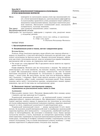 47
Учитель:
Клас:
Дата:
Урок № 51  
ПРАВИЛА МОВЛЕННЄВОЇ ПОВЕДІНКИ В СПІЛКУВАННІ:
ЕТИЧНІ МОВЛЕННЄВІ ФОРМУЛИ
Мета:	 повторити та узагальнити знання учнів про мовленнєвий ети-
кет, етичні мовленнєві формули, удосконалювати орфографічну
та пунктуаційну грамотність учнів; розвивати творчі здібності,
мовленнєво‑комунікативні вміння, аналітико-синтетичні розу-
мові навички, збагачувати словниковий запас; виховувати
толерантність, культуру мовлення.
Тип уроку:	 урок розвитку мовленнєвих умінь і навичок.
Внутрішньопредметні зв’язки:
Орфографія та  пунктуація: орфограми у  коренях слів, розділові знаки
у складному реченні.
Не пройдіть ніколи повз людину, не привітавши
її, і добре слово мовте
З «Повчання Володимира Мономаха»
ПЕРЕБІГ УРОКУ
І. Організаційний момент
ІІ. Ознайомлення учнів із темою, метою і завданнями уроку
Вступна бесіда…
Учитель. В еру технічного прогресу люди гублять своє людське обличчя —
мораль та людяність, а тим паче ввічливість відходять на другий план, а про
етикет спілкування не йдеться взагалі. Людина поступово деградує, забува-
ючи про етику спілкування взагалі, вона не дотримується правил поведінки,
виставляючи себе на показ, не стримуючи своїх емоцій.
	Чи згодні ви з цією фразою? Які б аргументи могли навести на спросту-
вання такої думки?
Слово вчителя. Кожного дня ми спілкуємося з  людьми. Чи завжди ми
замислюємося, які слова вживаємо, що відчуває людина, поспілкувавшись
із  нами? Ми підкоряємося своєму настрою, самопочуттю, тим чи іншим
життєвим ситуаціям й  обставинам та, спілкуючись із  людьми, говоримо
перші — ліпші слова. Як часто буває, що ми, самі того не бажаючи, обража-
ємо і  близьких, і  сторонніх. Наші слова можуть вселити в  душі оточуючих
любов і ненависть, добро і злобу, позитивні і негативні емоції. Тому людина
повинна вміти жити і  спілкуватися красиво, дотримуючись певних правил
поведінки, про які й піде мова на сьогоднішньому уроці.
ІІІ. Виконання творчих і дослідницьких завдань,
спрямованих на узагальнення знань і вмінь із теми
Аудіювання
	Прослухайте уважно текст. Письмово сформулюйте його основну думку
і наведіть два-три приклади на її користь.
Український мовленнєвий етикет  — це національний кодекс словесної
добропристойності, правила ввічливості. Він сформувався історично в куль-
турних верствах нашого народу й  передається від покоління до  покоління
як еталон добропорядної мовленнєвої поведінки українця, виразник людської
гідності та честі, української шляхетності й аристократизму духу.
Український мовленнєвий етикет  — явище прогресивне й  суто націо-
нальне, бо належить рідній (материнській) мові та відображає національний
характер українця, його ментальність — склад розуму, самобутній спосіб мис-
лення та  світосприймання. Це категорія в  основному стала. Однак прогрес
суспільства вносить у  нього, відповідно до  конкретних практичних потреб,
певні корективи, спрямовані на подальше вдосконалення й розвиток. Скажімо,
поява радіо, телевізора й телефону зумовила потребу у відповідному для них
етикеті спілкування. І все ж основа мовленнєвого етикету незмінна — утвер-
дження коректності й доброзичливих стосунків між людьми.
 