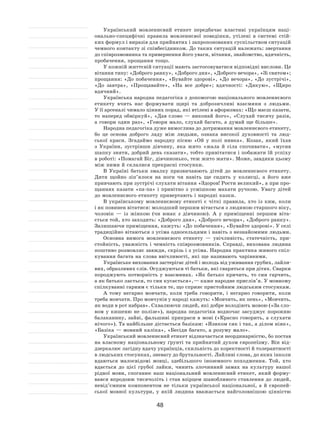 48
Український мовленнєвий етикет передбачає властиві українцям наці-
онально-специфічні правила мовленнєвої поведінки, утілені в  системі стій-
ких формул і виразів для прийнятих і запропонованих суспільством ситуацій
чемного контакту зі співбесідником. До таких ситуацій належать: звертання
до співрозмовника та привернення його уваги, вітання, знайомство, вдячність,
пробачення, прощання тощо.
У кожній життєвій ситуації мають застосовуватися відповідні вислови. Це
вітання типу: «Доброго ранку», «Доброго дня», «Доброго вечора», «Зі святом»;
прощання: «До побачення», «Бувайте здорові», «До вечора», «До зустрічі»,
«До  завтра», «Прощавайте», «На  все добре»; вдячності: «Дякую», «Щиро
вдячний».
Українська народна педагогіка з допомогою національного мовленнєвого
етикету вчить нас формувати щирі та  доброзичливі взаємини з  людьми.
У її арсеналі чимало цінних порад, які втілені в афоризмах: «Що маєш казати,
то  наперед обміркуй», «Дав слово  — виконай його», «Слухай тисячу разів,
а говори один раз», «Говори мало, слухай багато, а думай ще більше».
Народна педагогіка дуже вимоглива до дотримання мовленнєвого етикету,
бо це основа доброго ладу між людьми, ознака високої духовності та  люд-
ської краси. Згадаймо народну пісню «Ой у  полі нивка». Козак, який їхав
з  України, зустрівши дівчину, яка жито «жала й  сіла спочивати», «мусив
шапку зняти, добрий день сказати», тобто привітатися і побажати їй успіху
в роботі: «Помагай Біг, дівчинонько, теж жито жати». Може, завдяки цьому
між ними й склалися прекрасні стосунки.
В Україні батьки змалку призвичаюють дітей до  мовленнєвого етикету.
Дитя щойно зіп’ялося на  ноги чи навіть ще сидить у  колисці, а  його вже
привчають при зустрічі слухати вітання «Здоров! Рости великий», а при про-
щаннях казати «па-па» і  привітно з  усмішкою махати ручкою. Увагу дітей
до мовленнєвого етикету привертають і народні казки.
В українському мовленнєвому етикеті є  чіткі правила, хто із  ким, коли
і як повинен вітатися: молодший першим вітається з людиною старшого віку,
чоловік  — із  жінкою (чи юнак з  дівчиною). А  у  приміщенні першим віта-
ється той, хто заходить: «Доброго дня», «Доброго вечора», «Доброго ранку».
Залишаючи приміщення, кажуть: «До побачення», «Бувайте здорові». У селі
традиційно вітаються з усіма односельцями і навіть з незнайомими людьми.
Основна вимога мовленнєвого етикету  — увічливість, статечність, при-
стойність, уважність і чемність співрозмовників. Справді, вихована людина
поштиво розмовляє завжди, скрізь і з усіма. Народна практика живого спіл-
кування багата на слова ввічливості, які ще називають чарівними.
Українське виховання застерігає дітей і молодь від уживання грубих, лайли-
вих, образливих слів. Осуджуються ті батьки, які сваряться при дітях. Сварки
породжують потворність у  взаєминах. «Як  батько кричить, то  син гарчить,
а як батько лається, то син кусається», — каже народне прислів’я. У мовному
спілкуванні гарним є тільки те, що сприяє пристойним людським стосункам.
А тому негарно мовчати, коли треба говорити, і  негарно говорити, коли
треба мовчати. Про мовчунів у народі кажуть: «Мовчить, як пень», «Мовчить,
як води в рот набрав». Схвалюючи людей, які добре володіють мовою («За сло-
вом у  кишеню не  полізе»), народна педагогіка водночас засуджує порожню
балаканину, зайві, фальшиві прикраси в мові («Красно говорить, а слухати
нічого»). Та найбільше дістається базікам: «Язиком сяк і так, а ділом ніяк»,
«Базіка — мовний каліка», «Бесіди багато, а розуму мало».
Український мовленнєвий етикет відзначається неординарністю, бо постав
на власному національному ґрунті та прийнятий духом європеїзму. Він від-
дзеркалює лагідну вдачу українців, схильність до коректності й толерантності
в людських стосунках, зневагу до брутальності. Лайливі слова, до яких інколи
вдаються малосвідомі мовці, здебільшого іноземного походження. Той, хто
вдається до  цієї грубої лайки, чинить злочинний замах на  культуру нашої
рідної мови, споганює наш національний мовленнєвий етикет, який форму-
вався впродовж тисячоліть і став взірцем шанобливого ставлення до людей,
невід’ємним компонентом не  тільки української національної, а  й  європей-
ської мовної культури, у  якій людина вважається найголовнішою цінністю
 