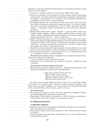 50
працюють, коли клас зайнятий іншою роботою, а потім представляють учням
результати своєї роботи.
	Складіть із поданих уривків зв’язний текст. Дайте йому назву.
1.	В Англії не прийнято гучно говорити, жестикулювати, взагалі виказувати
свої почуття. У розмові уникають категоричних тверджень, використову-
ючи фрази: «мені здається», «я вважаю», часто закінчують речення спо-
лученнями: «Чи не так?», «Чи не правда?»
2.	В  індійців Бразилії діє таке правило: якщо хтось бажає піти, він пови-
нен підійти до кожного з присутніх окремо (скільки б їх не було), повідо-
мити про те, що йому необхідно йти, і почути: «Йди». Загальне «До поба-
чення»  — порушення правил вихованості, на  вас після цього дивитися
не будуть.
3.	Давні греки вітали один одного: «Радій!», а  сучасні греки: «Будь здо-
ровим!» Араби говорять: «Мир із тобою!», індійці одного з племен: «Усе
добре!». Згідно з мовленнєвим етикетом Китаю, після вітання треба обмі-
нятися репліками: «Ти їв?» — «Їв» (чи «Ще ні»).
4.	Давні єгиптяни вважали, що під час короткої зустрічі немає часу дізна-
ватися про здоров’я співрозмовника взагалі, тому при зустрічі цікавилися
конкретним станом: «Як потієте?» У Монголії і сьогодні під час зустрічі
запитують: «Як  ваша худоба? Як  зимуєте? Як  кочуєте?», навіть якщо
вони давно не кочують і не тримають скота.
5.	Англійці по-іншому ставляться до прощання з гостями. Навіть існує такий
вислів «піти по-англійськи», тобто непомітно і не прощаючись ні з ким.
6.	Учені накопичили багато спостережень над тим, як  відрізняються одні
й ті ж формули етикету в різних народів.
Методичний коментар. Під час перевірки цього завдання доцільно поста-
вити перед класом такі завдання:
	 під час слухання тексту складіть його план;
	 доповніть текст відомостями про правила поведінки, прийнятні серед
українців.
Дослідження етикетних народних висловів
	Прочитайте українські народні вислови — доброзичливі побажання. Які
правила мовленнєвого етикету вони відображають?
1.	Дай, Боже, вашими устами мед пити.
Щоб ти ходив, як води ходять!
Щоб ти ходив поки світа та сонця!
Доброму чоловіку продовж, Боже, віку!
Щоб тебе добра година знала!
2. Година вам щаслива! Щоб ви бачили сонце, світ і  діти перед собою!
3.  Скільки в  лісі пеньків, щоб у  тебе було стільки синків! 4. Бодай на  вас
добра година та грошей торбина, а до того дітвори сотні півтори! 5. Великий
рости, щасливий будь, себе не хвали, другого не гудь.
Мозковий штурм
	Як  спонукати людину до  того, щоб вона припинила говорити? Назвіть
мовленнєві формули спонукання до мовчання.
	Прочитайте кожен вислів, пояснюючи, у  якій ситуації він уживається.
Слідкуйте за тоном. Які вирази не слід уживати, чому?
ІV. Рефлексія діяльності
V. Домашнє завдання
	Провести лінгвістичне дослідження «Уживання вставних слів та конструк-
цій у мовленні моїх сучасників».
	Підготувати монологічне висловлювання із  теми «Етикетна роль міміки
та жестів».
	Складіть правила використання займенників «ви» і «ти» в українському
мовленнєвому етикеті.
 