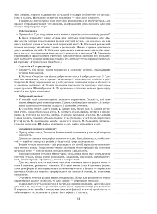 53
між людьми, сприяє підвищенню загальної культури особистості та суспіль-
ства в цілому. Плекання культури мовлення — обов’язок кожного.
Українська літературна мова постійно розвивається й збагачується. Цей
процес супроводжуваний усталенням, шліфуванням обов’язкових для всіх
мовців літературних норм.
Робота в парах
	Прочитайте. Про порушення яких мовних норм ідеться в кожному реченні?
1. Коли журналіст пише «дуель між шістьма спортсменами» або «діа-
лог ведуть чотири представники різних галузей науки», це означає, що для
нього виділені слова втратили свій первісний зміст. 2. Яскравий рекламний
плакат запрошує «відвідати страви в ресторані». Певно, стравам доведеться
довго чекати на гостей… 3. Коли вже працівники «навчальних закладів» звик-
нуть до того, що працюють вони якраз у навчальних закладах? 4. Дивнувато
сприймається фразеологізм у  реченні «Залізничники зробили все можливе,
щоб доставити цінний вантаж за тридев’ять земель у точно призначений час»
(З журналу «Український тиждень»).
Стратегія «Я — редактор»
	Визначте, які мовні норми порушено в  кожному реченні. Відредагуйте
речення (письмово).
1. Журнал «Україна» не тільки добре читається, а й добре дивиться. 2. При-
нагідно завважити, що в  процесі теледискусії появляються дзвінки з  усієї
України. 3. Хочу переконати вас у слідуючому: до мовних норм я відношуся
зі  значною пошаною. 4. Більша половина синтаксистів пропонує школярам
користуватися Жовтобрюхом. 5. По зрівнянню з іншими видами транспорту
таксі в нас дуже коштовні.
Вибірковий диктант
	У  кожній парі словосполучень визначте нормативне. Укажіть, які саме
норми літературної мови порушено. Правильний варіант запишіть. Із вибра-
ними словосполученнями складіть і запишіть речення.
1. Складіть іспит, здати іспит. 2. Дякую вас, дякую вам. 3. Самий актив-
ний учень, найактивніший учень. 4. Зустріч зі школярами, зустріч з школя-
рами. 5. Вчитися на  протязі життя, вчитися протягом життя. 6. Скажіть
у двох словах, скажіть двома словами. 7. Переливаю [ц’:а] вогні, переливаю
[т’с’а] вогні. 8. Завдавати шкоди, наносити шкоду. 9. Задавайте питання,
ставте питання. 10. Зміни впадають в очі, зміни кидаються в очі.
Складання опорного конспекту
	Прослухайте текст. Запишіть його основні положення у вигляді опорного
конспекту.
Досконале знання специфіки кожного стилю, його різновидів, особливос-
тей — надійна запорука успіхів у будь-якій сфері спілкування.
Термін «стиль мовлення» слід розглядати як спосіб функціонування пев-
них мовних явищ. Розрізнення стилів залежить безпосередньо від основних
функцій мови — спілкування, повідомлення і дії, впливу.
Високорозвинена сучасна літературна українська мова має розгалужену
систему стилів, серед яких: розмовний, художній, науковий, публіцистич-
ний, епістолярний, офіційно-діловий і конфесійний.
Для виділення стилів мовлення важливе значення мають форми мови —
усна й писемна, розмовна і книжна. Усі стилі мають усну й писемну форми,
хоча усна форма більш притаманна розмовному стилю, а іншим — переважно
писемна. Оскільки останні сформувалися на  книжній основі, їх  називають
книжними.
Структура текстів різних стилів неоднакова. Якщо для розмовного стилю
характерний діалог (полілог), то для інших — переважно монолог.
Відрізняються стилі мовлення й багатьма іншими ознаками. Але спільним
для них є те, що вони — різновиди однієї мови, представляють усе багатство
її виражальних засобів і виконують важливі функції в житті суспільства —
забезпечують спілкування в різних його сферах і галузях.
 