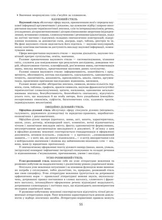 55
	Значення незрозумілих слів з’ясуйте за словником.
Науковий стиль
Науковий стиль обслоговує сферу науки, призначенням якої є передача нау-
кової інформації аргументовано і доказово, що зумовлює відбір і широке вико-
ристання науково‑термінологічної лексики, слів та інтернаціоналізмів; речень,
ускладнених дієприкметниковими і дієприслівниковими зворотами (відокрем-
лення), вставними словами, словополученнями і реченнями (діалогізація, поділ
на логічні частини і підсумок); складних синтаксичних конструкцій; підкрі-
плення положень за  допомогою схем, діаграм, карт, таблиц, реєстрів та  ін.
На фоні наукового стилю виділяється його підстиль — науково‑популярний,
якому властива настанова на доступність викладу наукової інформації, комен-
тування явищ.
Сфера використання наукового стилю — наукова діяльність, науково‑тех-
нічний прогрес суспільства, освіта, навчання.
Головне призначенння наукового стилю  — систематизування, пізнання
світу, служити для повідомлення про результати досліджень, доведення тео-
рій, обгрунтування гіпотез, класифікацій, роз’яснення явищ, систематизація
знань, виклад матеріалу, представлення наукових даних суспільству.
Головні ознаки наукового стилю: інформативність, понятійність і  пред-
метність, обєктивність логічна послідовність, узагальненість, однозначність,
точність, лаконічність, доказовість, преконливість, аналіз, синтез, аргумен-
тація, прояснення причиново‑наслідкових відношень, висновки.
Головні мовні засоби: абстрактна лексика, символи, велика кількість тер-
мінів, схем, таблиць, графіків, зразків‑символів, наукова фразеологія (стійкі
термінологічні словосполучення), цитати, посилання, однозначна загально-
вживана лексика, безсубєктивність, безособовість синтаксису, відсутність
усього того, що вказувало  б на  особу автора, його уподобання (емоційно-
експресивних синонімів, суфіксів, багатозначних слів, художніх тропів,
індивідуальних неологізмів).
Офіційно-діловий стиль
Офіційно-діловий стиль обслуговує сферу стосунків ділових (місцевого,
галузевого, державного діловодства) та  юридично-правових, виробнично-
економічних і дипломатичних.
Офіційно-ділові папери (протокол, заява, акт, анкета, характеристика,
закон, указ, договір, міжнародний пакт, комюніке, нота) відзначаються
чітким і  лаконічним викладом змісту, факту; однозначністю формулювань,
несуперечливою аргументацією викладеного в  документі. У  зв’язку з  цим
в  офіційно-діловому мовленні спостерігається стандартизація в  оформленні
документів, штампи (слухали… ухвалили  — у  протоколі; …уповноважений
заявити… — у ноті; ми, що нижче підписалися… — в акті); використання слів
з нейтральним значенням і відмова від займенниково‑вказівних слів — він,
вона, вони (у юридичних протоколах).
У синтаксичному оформленні тексту ділового паперу (наказ, закон, ухвала,
інструкція) поширені інфінитивні інструкції спонукання та складні речення
із відношеннями з’ясувальними, причиновими, умови і наслідку.
Усно-розмовний стиль
Усно-розмовний стиль виявляє себе як  усне літературне мовлення та
розмовно-побутове на наддіалектному і діалектному рівнях української мови.
Оскільки усне мовлення ситуативне і за основною функцією мови виникає
як  потреба у  спілкуванні, тобто діалогічне, то, природно, розмовний стиль
має свою специфіку. Усне літературне мовлення ґрунтується на дотриманні
орфоепичних норм  — правильної літературної вимови звуків, звукосполу-
чень, дотриманні правил постановки в  словах наголосу, словесного і  фразо-
вого наголосу, інтонаційного оформлення речень відповідної модальності,
дотримання словопорядку і логічних пауз, що відповідають закономірностям
мелодики української мови.
У розмовно-побутовому мовленні спостерігається відсутність чіткої регла-
ментації літературних норм. Таке мовлення характеризується деякою довіль-
ністю у відборі лексичних засобів. Літературно-нормативні правила можуть
 