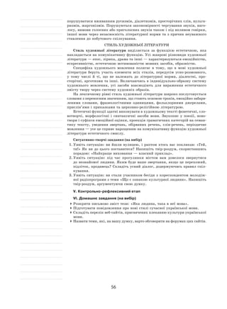 56
порушуватися вживанням русизмів, діалетизмів, просторічних слів, вульга-
ризмів, жаргонізмів. Порушуються закономірності чергування звуків, наго-
лосу, вимови голосних або приголосних звуків також і під впливом говірки,
іншої мови через незасвоєність літературної норми та  з причин неуважного
ставлення до побутового спілкування.
Стиль художньої літератури
Стиль художньої літератури виділяється за  функцією естетичною, яка
накладається на комунікативну функцію. Усі жанрові різновиди художньої
літератури — епос, лірика, драма та інші — характеризуються емоційністю,
еспресивністю, естетичною мотивованістю мовних засобів, образністю.
Специфіка художнього мовлення полягає в  тому, що в  мові художньої
літератури беруть участь елементи всіх стилів, передусім усно-розмовного,
у  тому числі й  ті, що не  належать до  літературної норми, діалектні, про-
сторічні, арготизми та інші. Включаючись в індивідуально-образну систему
художнього мовлення, усі засоби взаємодіють для вираження естетичного
змісту твору через систему художніх образів.
На лексичному рівні стиль художньої літератури широко послуговується
словами з переносним значенням, що стають основою тропів, емоційно забарв-
леними словами, фразеологічними одиницями, фольклорними джерелами,
прислів’ями і приказками та церковно-релігійною літературою.
Естетичні функції здатні виконувати в художньому тексті фонетичні, сло-
вотворчі, морфологічні і  синтаксичні засоби мови. Звукопис у  поезії, ново-
твори і суфікси емоційної оцінки, проекція граматичних категорій на семан-
тику тексту, уведення звертань, обірваних речень, слів‑речень, періодичне
мовлення — усе це сприяє нарощенню на комунікативну функцію художньої
літератури естетичного смислу.
Ситуативно-творчі завдання (на вибір)
1.	Уявіть ситуацію: ви йшли вулицею, і  раптом хтось вас покликав: «Гей,
ти!» Як  ви до  цього поставитеся? Напишіть твір-роздум, скориставшись
порадою: «Найкраще виховання — власний приклад».
2.	Уявіть ситуацію: під час прогулянки містом вам довелося звернутися
до незнайомої людини. Яким буде ваше звертання, якщо це перехожий,
підліток, продавець? Складіть усний діалог, додержуючись правил спіл-
кування.
3.	Уявіть ситуацію: ви стали учасником бесіди з  кореспондентом молодіж-
ної радіопрограми з теми «Що є ознакою культурної людини». Напишіть
твір-роздум, аргументуючи свою думку.
V. Контрольно-рефлексивний етап
VІ. Домашнє завдання (на вибір)
	Розкрити письмово зміст тези: «Яка людина, така в неї мова».
	Підготувати повідомлення про нові стилі сучасної української мови.
	Складіть перелік веб-сайтів, присвячених плеканню культури української
мови.
	Назвати теми, які, на вашу думку, варто обговорити на форумах цих сайтів.
 