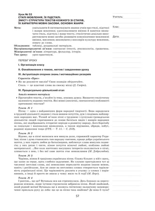 57
Учитель:
Клас:
Дата:
Урок № 53  
СТИЛІ МОВЛЕННЯ, ЇХ ПІДСТИЛІ.
ЗМІСТ і СТРУКТУРА ТЕКСТІВ КОЖНОГО ЗІ СТИЛІВ,
ЇХ ХАРАКТЕРНІ МОВНІ ЗАСОБИ, ОСНОВНІ ЖАНРИ
Мета:	 узагальнити й систематизувати знання учнів про стилі, підстилі
і  жанри мовлення; удосконалювати вміння й  навички визна-
чати стиль, підстиль і жанр тексту, стилістично доцільно вико-
ристовувати мовні засоби; розвивати комунікативно-мовленнєві
вміння, мислення; виховувати у школярів культуру мовлення,
повагу до слова.
Обладнання:	 таблиці, роздавальні матеріали.
Внутрішньопредметні зв’язки: синтаксис (текст), лексикологія, граматика.
Міжпредметні зв’язки: література, фольклор, історія.
Тип уроку:	 урок-практикум.
ПЕРЕБІГ УРОКУ
І. Організація класу
ІІ. Ознайомлення з темою, метою і завданнями уроку
ІІІ. Актуалізація опорних знань і мотиваційних резервів
Стратегія «Прес»
	Як ви розумієте вислів? Свою позицію обґрунтуйте.
Стиль — це властиві слова на своєму місці (Д. Свіфт).
ІV. Процесуально-діяльнісний етап
Аналіз мовного матеріалу
	Прочитайте тексти, з’ясуйте їх тему, основну думку. Визначте стилістичну
належність поданих текстів. Які мовні (лексичні, синтаксичні) особливості
притаманні текстам?
Текст № 1
Пісня  — одна з  найдавніших форм народної творчості. Вона зародилася
в трудовій діяльності людини і стала виявом почуттів, дум і сподівань найшир-
ших народних мас. Тісний зв’язок пісні з трудовою і суспільно-громадською
діяльністю людей спричинився до  появи багатьох видів і  жанрів народних
пісень, які відображають історичні періоди в розвитку народу, його боротьбу
за соціальне і  національне визволення, а  також вірування, обряди, побут,
родинні відносини тощо (УРЕ. — Т. 11. — С. 219).
Текст № 2
Відомо, що в пісні вилилася вся минула доля, справжній характер Укра-
їни; пісня і дума становлять там народну святиню, краще добро українського
життя, у них горить любов до батьківщини, виблискує слава минулих подви-
гів; у  них дихає і  чисте, ніжне почуття жіночої любові, особливо любові
материнської. …Все коло життєвих насущних інтересів охоплюється в пісні,
зливається з  нею, і  без неї саме життя стає неможливим (М. Добролюбов).
Текст № 3
Чарівна, ніжна й граціозна українська пісня. Скажу більше: у ній є щось,
що хапає за серце, щось глибоко задушевне. Як слушно пригодилися тут ці
численні пестливі слова, які неможливо перекласти жодною іншою мовою,
навіть і російською. Але не лише на пестливих словах створюється чарівли-
вість української пісні. Ця чарівливість розлита в  усьому: у словах і порів-
няннях, а іноді й просто не знаєш у чому: мило та й годі! (М. Берг).
Текст № 4
І раптом… що це? Вутанька вся аж стрепенулася. Десь близько за перего-
родкою ніжним, ледве чутним струмочком забриніла пісня. Який знайомий,
який рідний мотив! Вутанька ще в якомусь гнітючому палаючому запаморо-
ченні приклала руку до лоба: що це за пісня така знайома? Де вона її чула?
 