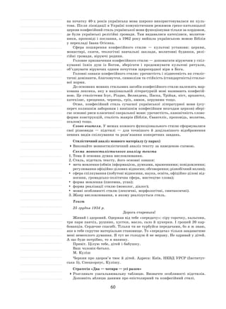 60
на початку 40‑х років українська мова широко використовувалася як  куль-
това. Після ліквідації в Україні комуністичним режимом греко-католицької
церкви конфесійний стиль української мови функціонував тільки за кордоном,
де були українські релігійні громади. Там видавалися катехізиси, молитов-
ники, проповіді і послання, а 1962 року вийшла українською мовою Біблія
у перекладі Івана Огієнка.
Сфера поширення конфесійного стилю  — культові установи: церкви,
монастирі, скити, теологічні навчальні заклади, молитовні будинки, релі-
гійні громади, віруючі родини.
Головне призначення конфесійного стилю — допомагати віруючим у спіл-
куванні їхніх душ із  Богом, зберігати і  продовжувати культові ритуали,
об’єднувати віруючих одним почуттям щиросердної віри в Бога.
Головні ознаки конфесійного стилю: урочистість і піднесеність як стиліс-
тичні домінанти, благозвуччя, символізм та стійкість (стандартність) стильо-
вої норми.
До основних мовних стильових засобів конфесійного стилю належить мар-
кована лексика, яку в  національній літературній мові називають конфесій-
ною. Це стилістеми Ісус, Різдво, Великдень, Паска, Трійця, піст, архангел,
катехізис, хрещення, чернець, гріх, амвон, херувими тощо.
Отже, конфесійний стиль сучасної української літературної мови (усу-
переч колишнім заборонам і нинішнім конфесійним незгодам церков) збері-
гає основні риси класичної сакральної мови: урочистість, канонічність слово-
форми конструкцій, сталість жанрів (Біблія, Євангеліє, проповідь, молитва,
псалом) тощо.
Слово вчителя. У межах кожного функціонального стилю сформувалися
свої різновиди  — підстилі  — для точнішого й  доцільнішого відображення
певних видів спілкування та розв’язання конкретних завдань.
Стилістичний аналіз мовного матеріалу (у парах)
	Виконайте мовностилістичний аналіз тексту за наведеною схемою.
Схема мовностилістичного аналізу текста
1.	Тема й основна думка висловлювання.
2.	Стиль, підстиль тексту, його основні ознаки:
	 мета мовлення (обмін інформацією, думками, враженнями; повідомлення;
регулювання офіційно-ділових відносин; обговорення; різнобічний вплив);
	 сфера спілкування (побутові відносини, наука, освіта, офіційно-ділові від-
носини, громадсько-політична сфера, мистецтво слова);
	 форма мовлення (писемна, усна);
	 форма реалізації стилю (монолог, діалог);
	 мовні особливості стилю (лексичні, морфологічні, синтаксичні).
3.	Жанр висловлювання, в якому реалізується стиль.
Текст
25 грудня 1934 р.
Дорога старенька!
Живий і здоровий. Одержав від тебе «передачу»: сіру сорочку, кальсони,
три пари панчіх, рушник, хустки, масло, сало й  цукерки. І грошей 20 кар-
бованців. Сердечне спасибі. Тільки ти не турбуйся передачами, бо я ж знаю,
яке в тебе скрутне матеріальне становище. То «передача» тільки завдаватиме
мені невеселого думання. Я тут не голодую й не мерзну. Не одривай у дітей.
А що буде потрібно, то я напишу.
Привіт. Цілую тебе, дітей і бабушку.
Ваш чоловік-батько.
М. Куліш
Черкни про здоров’я твоє й  дітей. Адреса: Київ, НКВД УРСР (Інститут-
ська 5), Спецкорпус, Кулішу.
Стратегія «Два — чотири — усі разом»
	Розгляньте узагальнювальну таблицю. Визначте особливості підстилів.
Доповніть аблицю даними про епістолярний та конфесійний стилі.
 