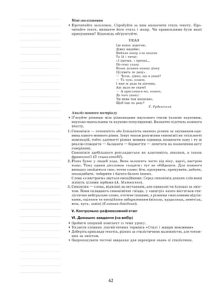 62
Міні-дослідження
	Прочитайте заголовок. Спробуйте за  ним визначити стиль тексту. Про-
читайте текст, визначте його стиль і  жанр. Чи правильними були ваші
припущення? Відповідь обґрунтуйте.
Указ
Іде козак дорогою,
Дівку надибає;
Вийняв папір з‑за пазухи
Та їй і читає:
«І прочая, і прочая…
По сему указу
Козак должен кожну дівку
Цілувать по разу».
— Чуєш, дівко, що в указі?
— Та чую, козаче.
І вже ж рада та дівчина,
Аж мало не скаче!
— А приглянься-но, козаче,
До того указу:
Чи нема там написано,
Щоб іще по разу?
С. Руданський
Аналіз мовного матеріалу
	З’ясуйте різницю між різновидами наукового стилю (власне науковим,
науково‑навчальним та науково‑популярним). Визначте підстиль кожного
тексту.
1.	Синонімія — тотожність або близькість значень різних за звучанням оди-
ниць одного мовного рівня. Існує також розуміння синонімії як спільності
номінацій, тобто здатності різних мовних одиниць позначати одну і ту ж
реалію (говорити — балакати — бормотіти — лепетати на позначення акту
говоріння).
	Синонімія здебільшого розглядається як  властивість лексики, а  також
фразеології (З енциклопедії).
2.	Різна буває у  людей хода. Вона залежить часто від віку, вдачі, настрою
тощо. Тому одним дієсловом «ходити» тут не  обійдешся. Для кожного
випадку знайдеться своє, точне слово: йти, крокувати, прямувати, дибати,
шкандибати, чеберяти і багато-багато інших.
	Слова «з настроєм» звуться емоційними. Серед синонімів деяких слів вони
живуть цілими юрбами (А. Матвієнко).
3.	Синоніми — слова, відмінні за звучанням, але однакові чи близькі за зміс-
том. Вони складають синонімічне гніздо, у «центрі» якого міститься сти-
лістично нейтральне слово, оточене іншими, з різними смисловими відтін-
ками, оцінним та емоційним забарвленням (віхола, хурделиця, заметіль,
юга, хуга, завія) (Словник-довідник).
V. Контрольно-рефлексивний етап
VІ. Домашнє завдання (на вибір)
	Зробити опорний конспект із теми уроку.
	Укласти словник лінгвістичних термінів «Стилі і жанри мовлення».
	Доберіть приклади текстів, різних за стилістичною належністю, але тотож-
них за змістом.
	Запропонувати тестові завдання для перевірки знань зі стилістики.
 