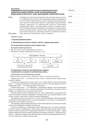 63
Учитель:
Клас:
Дата:
Урок № 54  
АУДІЮВАННЯ ТЕКСТІВ ДІАЛОГІЧНОГО Й МОНОЛОГІЧНОГО
ХАРАКТЕРУ РІЗНИХ СТИЛІВ, ТИПІВ І ЖАНРІВ МОВЛЕННЯ.
ВИДИ ЗАПИСУ ПОЧУТОГО: ТЕЗИ, ДОКЛАДНИЙ І КОРОТКИЙ ПЛАНИ
Мета:	 повторити та узагальнити знання учнів про види запису почуто-
го, особливості тез і плану; удосконалювати навички сприйняття
на слух текстів різних стилів, типів і жанрів мовлення; розви-
вати навички самостійної роботи, мовленнєво‑комунікативні
вміння, довгочасну та  короткочасну пам’ять; збагачувати
словниковий запас, удосконалювати вміння складати діало-
гічне й монологічне висловлювання; виховувати толерантність,
повагу до рідної мови, сприяти тому, щоб учні замислювалися
над сенсом людського існування взагалі й  особистого життя.
Тип уроку:	 урок розвитку мовленнєвих умінь і навичок.
ПЕРЕБІГ УРОКУ
І. Організаційний момент
ІІ. Ознайомлення учнів із темою, метою і завданнями уроку
ІІІ. Актуалізація опорних знань і вмінь учнів
Комунікативний практикум
	 Які ви знаєте види опрацювання тексту?
	 Визначте головні особливості кожного з них.
Види роботи з текстом
План Тези Конспект Реферат
Тематичні виписки Анотація
ІV. Виконання творчих і дослідницьких завдань,
спрямованих на розвиток мовленнєвих умінь
Аудіювання текста. Виконання завдань
	Прослухайте уважно текст. Визначте його стильову належність.
Українська мова — слов’янська мова. Вона є національною мовою укра-
їнського народу.
Українська національна мова існує: а) у  вищій формі загальнонародної
мови — сучасній українській літературній мові; б) у нижчих формах загаль-
нонародної мови — її територіальних одиницях.
Літературна мова  — це оброблена, унормована форма загальнонародної
мови, як у писемному, так і в усному різновидах обслуговує культурне життя
народу, всі сфери його суспільної діяльності.
За функціональним призначенням це мова державного законодавства,
засіб спілкування людей у виробничо-матеріальній і культурній сферах, мова
освіти, науки, мистецтва, засобів масової інформації.
Літературна мова реалізується в усній і писемній формах. Писемна форма
літературної мови функціонує в галузі державної, політичної, господарської,
наукової і культурної діяльності.
Усна форма літературної мови обслуговує безпосереднє спілкування людей,
побутові й виробничі потреби суспільства.
Сучасна українська літературна мова сформувалася на  основі південно-
східного наріччя, увібравши в себе окремі діалектні риси інших наріч. Зачи-
нателем нової української літературної мови був І. П. Котляревський — автор
перших високохудожніх творів українською мовою («Енеїда», «Наталка Пол-
тавка», «Москаль-чарівник»). Він першим використав народорозмовні багат-
ства полтавських говорів і фольклору.
 
