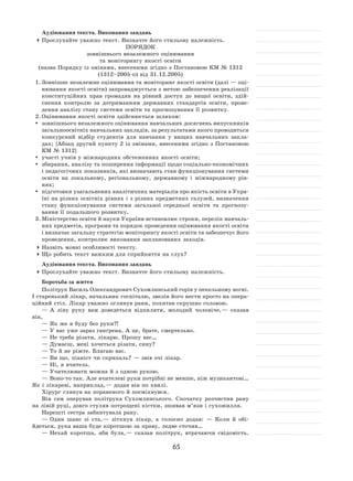 65
Аудіювання текста. Виконання завдань
	Прослухайте уважно текст. Визначте його стильову належність.
ПОРЯДОК
зовнішнього незалежного оцінювання
та моніторингу якості освіти
(назва Порядку із змінами, внесеними згідно з Постановою КМ № 1312
(1312–2005‑п) від 31.12.2005)
1.	Зовнішнє незалежне оцінювання та моніторинг якості освіти (далі — оці-
нювання якості освіти) запроваджується з метою забезпечення реалізації
конституційних прав громадян на  рівний доступ до  вищої освіти, здій-
снення контролю за  дотриманням державних стандартів освіти, прове-
дення аналізу стану системи освіти та прогнозування її розвитку.
2.	Оцінювання якості освіти здійснюється шляхом:
	 зовнішнього незалежного оцінювання навчальних досягнень випускників
загальноосвітніх навчальних закладів, за результатами якого проводиться
конкурсний відбір студентів для навчання у  вищих навчальних закла-
дах; {Абзац другий пункту 2 із змінами, внесеними згідно з Постановою
КМ № 1312}
	 участі учнів у міжнародних обстеженнях якості освіти;
	 збирання, аналізу та поширення інформації щодо соціально-економічних
і педагогічних показників, які визначають стан функціонування системи
освіти на  локальному, регіональному, державному і  міжнародному рів-
нях;
	 підготовки узагальнених аналітичних матеріалів про якість освіти в Укра-
їні на різних освітніх рівнях і з різних предметних галузей, визначення
стану функціонування системи загальної середньої освіти та  прогнозу-
вання її подальшого розвитку.
3.	Міністерство освіти й науки України встановлює строки, перелік навчаль-
них предметів, програми та порядок проведення оцінювання якості освіти
і визначає загальну стратегію моніторингу якості освіти та забезпечує його
проведення, контролює виконання запланованих заходів.
	Назвіть мовні особливості тексту.
	Що робить текст важким для сприйняття на слух?
Аудіювання текста. Виконання завдань
	Прослухайте уважно текст. Визначте його стильову належність.
Боротьба за життя
Політрук Василь Олександрович Сухомлинський горів у пекельному вогні.
І старенький лікар, начальник госпіталю, звелів його нести просто на опера-
ційний стіл. Лікар уважно оглянув рани, похитав скрушно головою.
— А ліву руку вам доведеться відпиляти, молодий чоловіче, — сказав
він,
— Як же я буду без руки?!
— У вас уже зараз гангрена, А це, брате, смертельно.
— Не треба різати, лікарю. Прошу вас…
— Думаєш, мені хочеться різати, сину?
— То й не ріжте. Благаю вас.
— Ви що, піаніст чи скрипаль? — звів очі лікар.
— Ні, я вчитель.
— Учителювати можна й з одною рукою.
— Воно-то так. Але вчителеві руки потрібні не менше, ніж музикантові…
Як і лікареві, наприклад, — додав він по хвилі.
Хірург глянув на пораненого й посміхнувся.
Він сам оперував політрука Сухомлинського. Спочатку розчистив рану
на лівій руці, довго стуляв потрощені кістки, зшивав м’язи і сухожилля.
Нарешті сестра забинтувала рану.
— Один шанс зі  ста, — зітхнув лікар, а  голосно додав:  — Коли й  обі-
йдеться, рука ваша буде коротшою за праву, ледве сточив…
— Нехай коротша, аби була, — сказав політрук, втрачаючи свідомість.
 