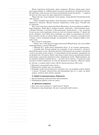 66
Після короткого відпочинку друга операція. Велика, рвана рана зяяла
над самим серцем. У глибині рани скальпель натрапив на гострий зуб заліза.
Не дай боже, той осколок на кілька сантиметрів попав би нижче — і давно б
не було на світі цього на диво терплячого політрука.
Через три дні, коли хворому стало краще, лікар вручив Сухомлинському
той осколок.
— Нате сховайте свою смерть. А ви молодець, учителю. Кров у вас чудесна!
Перемогла гангрену. Можна сказати, випросили в  мене руку. Спасибі вам
за терпіння.
Дні, коли чергувала медсестра Валя Маслівець, були для Василя найбіль-
шою відрадою. Адже Валя, можна сказати, землячка, з  Полтавщини вона,
з Нових Санжар, а  вчилася в  Полтавському педінституті, і  він зустрічав
її там не раз, коли приїздив улітку на сесії як студент-заочник. У перші дні
після операції, коли йому було особливо зле, Валя не  відходила від нього,
була за рідну сестру, за матір. Вона годувала його з ложечки, напувала чаєм
і  водою, клала холодний компрес на  розпашіле чоло, говорила добрі й  лас-
каві слова.
Він слухав її захоплено.
— Валю, яка з тебе була б чудова вчителька! Обіцяй мені, що після війни
працюватимеш у школі! Обіцяєш?
— Обіцяю! Я  у  твоїй школі працювати буду. А  ти станеш директором…
— Спасибі тобі. Тільки навряд чи я виживу. А так хотілося б… Ти розу-
мієш! Я заходжу в клас. Десятки дитячих очей дивляться на мене з цікавістю
і ждуть від мене чогось нового. І я розповідаю їм про незнане, відкриваю очі
на дивний світ. Ти знаєш, Валю, при вході в нашу школу ми вивісимо велике
полотнище, а на ньому напишемо слова, звернені до учнів: «Найголовніше, що
ти повинен знайти в нашій школі, — це мету свого життя». І потім ще слова
великого вченого Пирогова. Їх теж би написати на видноті: «Школа славна
не числом, а славою своїх учнів» (За В. Сухомлинським; 450 слів).
	Напишіть докладний план тексту.
	Перекажіть уривок про хід операції.
	Згадайте слова Сухомлинського стосовно того, що повинен кожен знайти
в  школі. Складіть монологічне висловлювання про те, у  чому, на  вашу
думку, полягає мета життя людини.
V. Підбиття підсумків уроку. Рефлексія
	 Заслуховування монологічних висловлювань.
	 Оцінювання роботи учнів на уроці.
VІ. Домашнє завдання
	Які гасла ви б повісили у своїй школі? Чому?
	Напишіть твір-мініатюру «За що я вдячний своїй школі».
 