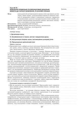 67
Учитель:
Клас:
Дата:
Урок № 55  
МОВЛЕННЯ ПРАВИЛЬНЕ Й КОМУНІКАТИВНО ДОЦІЛЬНЕ.
ВИМОГИ ДО ГАРНОГО МОВЛЕННЯ, ЇХ ОСНОВНІ ОЗНАКИ
Мета:	 узагальнити й систематизувати знання учнів про вимоги до мов-
лення, мовні норми, удосконалювати вміння й навички помі-
чати й  виправляти мовні й  мовленнєві помилки, правильно
і комунікативно доцільно використовувати мовні засоби; роз-
вивати комунікативно-мовленнєві вміння, мислення; вихову-
вати у школярів культуру мовлення.
Обладнання:	 схема, роздавальний матеріал.
Внутрішньопредметні зв’язки: синтаксис (текст), лексикологія.
Міжпредметні зв’язки: література, культурологія.
Тип уроку:	 урок-практикум.
ПЕРЕБІГ УРОКУ
І. Організація класу
ІІ. Ознайомлення із темою, метою і завданнями уроку
ІІІ. Актуалізація опорних знань і мотиваційних резервів учнів
ІV. Процесуально-діяльнісний етап
Робота з текстом
	Прочитайте текст, доберіть до нього заголовок й визначте його тему й осно-
вну думку, стиль, підстиль і жанр мовлення. Чи погоджуєтеся ви з дум-
кою, висвітленою у тексті? Відповідь обґрунтуйте.
Людина створила культуру, а культура — людину. Людина реалізується
в культурі думки, культурі праці й культурі мови. Культура — це не тільки
все те, що створене руками й  розумом людини, а  й  вироблений століттями
спосіб суспільного поводження, що виражається в  народних звичаях, віру-
ваннях, у ставленні один до одного, до праці, до мови.
Мова не  тільки засіб спілкування, а  й  природний резервуар інформації
про світ, насамперед про свій народ. Повіривши в те, що всі мови в нашому
спільному домі «активно розвиваються», ми довго не помічали, що цей розви-
ток, започаткований першим радянським десятиріччям, у 30–70‑ті роки був
спершу загальномовний, а потім повернутий у зворотному напрямку. Треба
виправляти становище: повернути всім мовам їх природний престиж і справ-
жню, а не декларовану рівноправність. Необхідно виховувати культуру мови
як запоруку піднесення культури суспільної думки і суспільно корисної праці.
Сьогодні культура і мова виявилися об’єднаними в царині духовних вар-
тостей кожної людини і всього суспільства. Мабуть, ніхто не буде заперечу-
вати, що в низькій культурі мови виявляються виразні ознаки бездуховності…
Мовна неграмотність, невміння написати елементарний текст, перекласти
його з української мови на російську, і навпаки, чомусь перестали сприйма-
тись як пляма на службовому мундирі (В. Русанівський).
Складання опорного конспекту (у парах)
	Що ви розумієте під культурою мовлення? Прослухайте текст, визначте
його основну думку. Занотуйте основі положення тексту у  вигляді опор-
ного конспекту.
Культура мовлення  — це духовне обличчя людини. Вона свідчить про
загальний розвиток особистості, про ступінь прилучення її  до  духовних
багатств рідного народу й надбань усього людства.
Основою мовленнєвої культури є грамотність, тобто дотримування загаль-
ноприйнятих літературних норм у користуванні лексичними, фонетичними,
морфологічними, синтаксичними і  стилістичними засобами мови. Але цим
поняття мовленнєвої культури не вичерпується. Мовлення має бути не тільки
правильним, а й лексично багатим, синтаксично різноманітним. Щоб цього
досягти, слід вслухатися в  живе мовлення, читати політичну, художню,
 