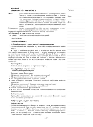69
Учитель:
Клас:
Дата:
Урок № 56  
ЛЕКСИКОЛОГІЯ І ФРАЗЕОЛОГІЯ
Мета:	 узагальнити й систематизувати знання учнів про слово, склад
лексики, групи слів за  значенням, фразеологізми, їх  особли-
вості і виражальні можливості, удосконалювати вміння й нави-
чки правильно й  комунікативно доцільно використовувати
лексико-фразеологічні засоби у  власному мовленні; розви-
вати комунікативно-мовленнєві вміння, мислення, творчі зді-
бності; виховувати у школярів шанобливе ставлення до рідного
слова.
Обладнання:	 схеми, роздавальний матеріал, картки з афоризмами, тлумач-
ний словник української мови, словник синонімів.
Внутрішньопредметні зв’язки: синтаксис (текст), стилістика.
Міжпредметні зв’язки: література, історія.
Тип уроку:	 урок повторювально-узагальнювальний.
ПЕРЕБІГ УРОКУ
І. Організація класу
ІІ. Ознайомлення із темою, метою і завданнями уроку
	Прочитайте наведені афоризми. Що їх об’єднує. Сформулюйте тему й мету
уроку.
1. Слова  — це крила ластівки, вона їх  не  почуває, але без них не  може
злетіти (Ю. Мушкетик). 2. Кожне слово  — це ніби діамантова намистинка
на  величезному разку нашої пребагатої мови (І. Цюпа). 3. Слово  — зброя.
Як  усяку зброю, його треба чистити й  доглядати (М. Рильський). 4. Кожен
вираз рідної мови має своє обличчя. Як  у  квітки, у  них свій неповторний
аромат і  відтінок барви, а  цих відтінків кожна барва має тисячі (В. Сухом-
линський).
Групова робота
	Поясніть зміст афоризмів за стратегією «Прес».
ІІІ. Актуалізація опорних знань
і мотиваційних резервів учнів
Бліцопитування «Точка зору»
	 Що вивчає лексикологія? Що називають лексикою?
	 Що розуміють під лексичним значенням слова?
	На які групи за значенням поділяють слова?
	 Дайте визначення омонімам, синонімам, антонімам, паронімам. Наведіть
приклади.
	 Що вивчає фразеологія? З якими розділами вона пов’язана?
	 Яку роль відіграють фразеологізми в нашій мові?
	Назвіть основні ознаки фразеологізмів.
	 У яких стилях мовлення найчастіше вживаються емоційно-експресивні
фразеологізми?
Робота зі схемами
	Пригадайте, що вам відомо про лексику й фразеологію? Доповніть подані
схеми власними прикладами.
ІV. Процесуально-діяльнісний етап
Робота з текстом
	Прочитайте уважно текст. Визначте, до якого стилю мовлення належить
(публіцистичного). Яка комунікативна мета тексту? («…пісенні скарби,
якими можемо з  гордістю ділитися з  людством, викликаючи в  нього
подив і  захоплення».) З’ясуйте значення вислову «вилити душу» (розпо-
вісти про те, що наболіло). Схарактеризуйте лексичні особливості тексту
(користуючись наведеною вище схемою).
 