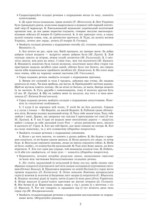 7
	Схарактеризуйте складні речення з  підрядними місця та  часу, поясніть
пунктограми.
1. Де кров текла козацькая, трава зеленіє (Т. Шевченко). 2. Лесі Українці
було тринадцять років, коли вона надрукувала в журналі свій перший поетич-
ний твір (З журналу). 3. Хмельницький відновлює український політичний
організм там, де він давно перестав існувати, створює могутнє високоорга-
нізоване військо (З  творів О. Субтельного). 4.  А  він пригадує село, в  садку
налиті сонцем сливи, там, де дитинство протекло. 5. Туди, на залиту вогнем
Україну, летить моє серце, летить (З творів В. Сосюри).
	Знайдіть складні речення з підрядними способу дії, ступеня, порівняння.
Випишіть їх.
1. Зло нічого не дає, крім зла. Вмій прощати, як прощає мати. За добро
добром спіши воздати  — мудрість завше доброю була (М. Луків). 2.  Хай
спогади линуть за  вітром, немов голубі пелюстки (М. Рильський). 3.  І  світ-
лість звуків, мов роса на землі. І синя тінь, мов тон віолончелі (М. Бажан).
4. Ненависть воюючих була такою великою, незліченні маси обох сторін так
пристрасно жадали загибелі одна одній, убитих було так багато, що смерть
часом ніби відмовлялася приймати загиблих (О. Довженко). 5. На плесі вода
така темна, ніби на чорному камені настояна (М. Стельмах).
	Серед поданих речень знайдіть складні з підрядними причини.
1. Витри піт солоний із  чола І  трудись, забувши про утому, Бо людина
ціниться по тому, Чи вона зробила, що могла. 2. Приїжджайте частіше додому,
Щоб не мучила совість потому. Бо не вічні ні батько, ні мати, Завтра можете
їх  не  застати. 3.  Суть дружби є  самопожертва, тому й  нелегко другом буть
(3  тв.  М. Луківа). 4.  Що ти любиш мене та  жалуєш, від того і  я  така весе-
ленька (Г. Квітка-Основ’яненко).
	Серед поданих речень знайдіть складні з підрядними допустовими. Пояс-
ніть їх стилістичні особливості.
1. І  куди  б не  вертався мій шлях, У  якій би не  був далечіні, Серцем
я у лугах і степах — На Вкраїні, на милій Вкраїні. 2. Рубінові ґрона обтяжу-
ють віти, Колише калину малиновий вітер. 3. Таку тебе запам’ятав, Таку тебе
люблю і нині, Дарма, що зморшки час поклав І  притуманив очі сині (З тв.
М. Луківа). 4.  У  які  б краї не  водили мене нескінченні дороги  — звідусіль
вабив і кликав до себе ласкавий голос Росі — річки дитинства мого, милого
й далекого (Г. Сіра). 5. Хоч ми собі брати, але наші кишені не сестри. 6. Хоч
на споді лежатиму, та у вічі плюватиму (Народна творчість).
	Знайдіть складні речення з підрядними умовними.
1. Коли є до чого жагота, то кипить у руках робота. 2. Як будеш з прав-
дою кохаться, то не будеш паном зваться. 3. Коли дихнуть усі люди, то вітер
буде. 4. Безглуздо керувати іншими, якщо не вмієш керувати собою. 5. Якби
не було «якби», то кожен був би досконалий. 6. Тоді ціну йому знаєш, як його
втрачаєш. 7. Хто хоч один раз украде, той назавжди злодієм стає. 8. Побить,
то й аби-хто знайдеться, от інше діло — пожаліть (Народна творчість).
	Перепишіть, вставте потрібні розділові знаки, визначивши смислові
зв’язки між частинами безсполучникових складних речень.
1. Ліс стоїть задумливий () печальний () йому ось-ось треба пишне своє
вбрання скидати () підставляти свої віти дощам холодним () хуртовинам сніго-
вим (Остап Вишня). 2. Промчався вершник по німій Полтаві () у серці міста
громом віддалось (Л. Костенко). 3.  Осінь пензлем Левітана доторкнулася
садів () жовтим () золотим () багряним лист заграв () затріпотів (С. Ющенко).
4. Згадала околиці рідні () скрізь квіти () ряст () ясна роса (Леся Українка).
5.  Вітри вщухли () розіп’ялися хрестами на  вигоні вітряки (А. Головко).
6.  Він бачив () до  Борислава пливли люди з  гір і  долин () з  містечок і  сіл
(І.  Франко). 7.  Тут все говорить із  прадавніх пір () тут вічність диха тихо
серед гір (М. Вінграновський).
	Знайдіть складнопідрядні речення з підрядними наслідковими та підряд-
ними мети. Обґрунтуйте рішення.
 