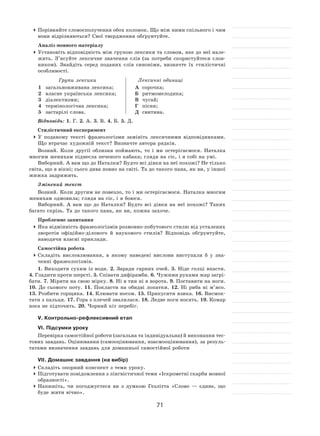 71
	Порівняйте словосполучення обох колонок. Що між ними спільного і чим
вони відрізняються? Свої твердження обґрунтуйте.
Аналіз мовного матеріалу
	Установіть відповідність між групою лексики та словом, яке до неї нале-
жить. З’ясуйте лексичне значення слів (за  потреби скористуйтеся слов-
ником). Знайдіть серед поданих слів синоніми, визначте їх  стилістичні
особливості.
Групи лексики Лексичні одиниці
1	 загальновживана лексика;
2	 власне українська лексика;
3	 діалектизми;
4	 термінологічна лексика;
5	 застарілі слова.
А	 сорочка;
Б	 ритмомелодика;
В	 чугай;
Г	 пісня;
Д	 свитина.
Відповідь: 1. Г. 2. А. 3. В. 4. Б. 5. Д.
Стилістичний експеримент
	У  поданому тексті фразеологізми замініть лексичними відповідниками.
Що втрачає художній текст? Визначте автора рядків.
Возний. Коли другії облизня поймають, то  і  ми остерігаємося. Наталка
многим женихам піднесла печеного кабака; глядя на сіє, і я собі на умі.
Виборний. А вам що до Наталки? Будто всі дівки на неї похожі? Не тілько
світа, що в вікні; сього дива повно на світі. Та до такого пана, як ви, у іншої
жижка задрижить.
Змінений текст
Возний. Коли другим не повезло, то і ми остерігаємося. Наталка многим
женихам одмовила; глядя на сіє, і я боюся.
Виборний. А  вам що до Наталки? Будто всі дівки на  неї похожі? Таких
багато скрізь. Та до такого пана, як ви, кожна захоче.
Проблемне запитання
	Яка відмінність фразеологізмів розмовно-побутового стилю від усталених
зворотів офіційно-ділового й  наукового стилів? Відповідь обґрунтуйте,
наводячи власні приклади.
Самостійна робота
	Складіть висловлювання, в  якому наведені вислови виступали  б у  зна-
ченні фразеологізмів.
1. Виходити сухим із  води. 2. Заради гарних очей. 3.  Ніде голці впасти.
4. Гладити проти шерсті. 5. Співати дифірамби. 6. Чужими руками жар загрі-
бати. 7. Міряти на свою мірку. 8. Ні в тин ні в ворота. 9. Поставити на ноги.
10.  До  сьомого поту. 11.  Покласти на  обидві лопатки. 12.  Ні  риба ні  м’ясо.
13. Розбити горщика. 14. Клювати носом. 15. Прикусити язика. 16. Висмок-
тати з пальця. 17. Гора з плечей звалилася. 18. Ледве ноги носять. 19. Комар
носа не підточить. 20. Чорний кіт перебіг.
V. Контрольно-рефлексивний етап
VІ. Підсумки уроку
Перевірка самостійної роботи (загальна та індивідуальна) й виконання тес-
тових завдань. Оцінювання (самооцінювання, взаємооцінювання), за резуль-
татами визначення завдань для домашньої самостійної роботи
VІІ. Домашнє завдання (на вибір)
	Складіть опорний конспект з теми уроку.
	Підготувати повідомлення з лінгвістичної теми «Іскрометні скарби мовної
образності».
	Напишіть, чи погоджуєтеся ви з  думкою Гезлітта «Слово  — єдине, що
буде жити вічно».
 