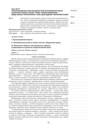 73
Учитель:
Клас:
Дата:
Урок № 57  
ЧИТАННЯ МОВЧКИ ТЕКСТІВ ДІАЛОГІЧНОГО Й МОНОЛОГІЧНОГО
ХАРАКТЕРУ РІЗНИХ СТИЛІВ, ТИПІВ І ЖАНРІВ МОВЛЕННЯ.
ВИДИ ЗАПИСУ ПРОЧИТАНОГО: ТЕЗИ, ДОКЛАДНИЙ І КОРОТКИЙ ПЛАНИ
Мета:	 повторити та узагальнити знання учнів про мовленнєвий ети-
кет, етичні мовленнєві формули; розвивати навички роботи
в групах, мовленнєво‑комунікативні вміння, здібності до кри-
тичного мислення, аналітико-синтетичні мисленнєві навички,
збагачувати словниковий запас; виховувати толерантність,
інтерес до народних звичаїв, повагу до рідної мови.
Внутрішньопредметні зв’язки:
Стилістика:	 стилі мовлення, стильові ознаки.
Тип уроку:	 урок розвитку мовленнєвих умінь і навичок.
ПЕРЕБІГ УРОКУ
І. Організаційний момент
ІІ. Ознайомлення учнів із темою, метою і завданнями уроку
ІІІ. Виконання творчих і дослідницьких завдань,
спрямованих на розвиток комунікативний умінь
Робота з текстом. Робота в групах
Група 1
	Прочитайте текст. Визначте його стильову належність.
Свято Маковія
Кінець літа й початок осені приносили селянинові особливу радість: зібране
збіжжя радувало душу, а по видолинках тим часом уже дозрівала городина —
часник, цибуля, пузатилась сизими качанами капуста, немов козацькі була-
виці, гордовито возвеличувалися короновані голівки маку.
Традиційно в Україні не було жодної родини, де б не висівали цю давню
й  вельми шановану в  народі рослину. Її  широко використовували для при-
готування повсякденних і  обрядових страв. З  маком робили різноманітне
печиво  — і  книші, струделі, коржі, пироги, вареники, ним оздоблювали
бублики, калачі, паски тощо. Але найбільш популярними були маківники
(макорженики)  — коржики, випечені з  товченого й  приправленого медом
маку, а також шулики, що вважалися найласішою дитячою їжею.
Її готували так: спеціально випечені борошняні коржики ламали на дрібні
шматочки, клали в макітру, перемішували з медом і розтертим маком.
Хоч народна мудрість твердить, що «Сім год мак не родив і голоду не було»,
але каже й інше: «Нема цвіту, цвітішого від маківочки; нема роду, ріднішого
від матіночки», відтак у  кожній родині висівали мак. Коли  ж він зацвітав
яскравим різнобарв’ям, звеселяючи око, казали: «Цей світ як  маків цвіт».
Та макове цвітіння швидкоплинне. «Він одійшов, — казали про чиюсь
передчасну смерть, — як  маків цвіт». Під кінець літа з’являлися буруваті
голівки, немов складені докупи дитячі долоньки. І хоч як не кортіло дітлашні
поласувати маківками, батьки застерігали: «Зачекайте до Маковія».
Напередодні свята виготовляли «маковійську квітку» переважно з  горо-
дніх і  частково лісових квітів. Букет мав бути різнобарвним: із  чебрецю,
чорнобривців, кудрявців, настурцій, рути-м’яти, васильків, нагідок, маточ-
ника, польових сокирок, лугової материнки, ромен-зілля тощо. Крім того,
до «квітки» додавали й голівку невеличкого соняшника, і все це пов’язували
червоною стрічкою. Дехто додавав кілька стеблин конопель чи льону.
У такому букеті кожне зело мало свій символ: рута-м’ята мала оберігати
від усякої напасті й додавати здоров’я, ласкавці — щоб у родині була ласка,
злагода й  щирість, кудрявці  — аби в  хлопців в’юнилися кучері й  любили
їх  дівчата, маточник освячував плодовитість бджіл, а  сонях уособлював
небесне світило, щоб воно було завжди ласкавим і милосердним для людей,
тварин та рослин.
 