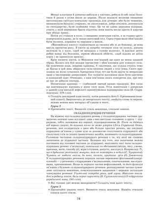74
Менші хлопчики й дівчатка вибігали у квітник, робили й собі свіжі буке-
тики й  разом з  усіма йшли до  церкви. Після недовгої молитви священик
виголошував світсько-повчальну проповідь для дітвори: аби були чемними,
вшановували батьків і старших, не лихословили, добре вчилися, допомагали
по  господарству, були охайними тощо. Це чи не  єдина церковна відправа,
участь у якій переважно брали підлітки; вони навіть несли хреста й хоругви
при обході храму.
Потім усі ставали в коло, і священик освячував квіти, а за годину-другу
поверталися додому, де їх чекав святковий стіл. Серед страв мали обов’язково
бути шулики, коржики та пиріжки з маком.
«Маковійську квітку» підвішували до сволока або ж до божниці, де вона
висіла протягом року. З  квітів за  потреби готували ліки чи купелі, дівчата
вплітали їх  у  коси, «щоб не  випадало з  голови волосся». З  маківок дехто
робив навар від безсоння, зерном обсипали обійстя, «щоб відьми не  доїли
корів і не приносили вроків».
Крім посвяти квітів, із  Маковієм пов’язаний ще один не  менш цікавий
обряд. Колись він був вельми урочистим і  обов’язковим для кожного села.
Це освячення води, зокрема криниць. Є  свідчення, що кілька століть тому
до  Києва в  цей день збиралася сила-силенна людей з  усіх усюд. Свято про-
ходило на місці сучасного Хрещатика (тоді тут ще були яруги та непрохідні
хащі з численними джерелами). Усе чоловіче населення мало бути одягнене
в  козацький одяг.  Очевидно, з  цим пов’язана якась конкретна дія, про яку
до нас не дійшли спогади.
Посвячення криниць  — глибинний звичай наших пращурів. Він сягає
ще язичницьких вірувань у  живу силу води. Усім животокам і  джерелам
у давній слов’янській міфології приписувалася надприродна сила (Б. Скура-
тівський; 379 слів).
	Складіть докладний план тексту, потім доповніть його 1–3 реченнями (кож-
ний пункт). Звертаючись до авторського тексту, знайдіть слова та вирази,
якими можна ваш матеріал об’єднати в текст.
Група 2
	Прочитайте текст. Визначте стиль мовлення, стильові ознаки.
Складнопідрядне речення
На відміну від складносурядних речень у складнопідрядних частини гра-
матично залежні одна від одної: одна з них виступає головною, а друга — під-
рядною, тобто залежною від першої, підпорядкованою їй: Поет не  боїться
від ворога смерті, бо вільная пісня не  може умерти (Леся Українка). Отже,
речення, яке складається з  двох або більше простих речень, що поєднані
підрядним зв’язком у єдине ціле за допомогою сполучників підрядності або
сполучних слів та інших граматичних засобів, називають складнопідрядним.
Головною частиною складнопідрядного речення є  та, від якої ми ставимо
запитання до  підрядної частини. Залежно від того, яке запитання можна
поставити від головної частини до  підрядної, виділяють такі типи складно-
підрядних речень: з’ясувальні, означальні та обставинні (місця, часу, умови,
причини, мети, способу дії, міри і ступеня, допусту, наслідку). Наприклад: Ті,
що в будинках розкішних живуть, нам не поможуть в недолі (Г. Чупринка);
Чумаки не  любили заліза, бо воно, казали, притягає грім (О. Довженко).
У складнопідрядних реченнях порядок частин переважно фіксований (закрі-
плений) — у реченнях з підрядними з’ясувальними, означальними, наслідко-
вими, причиновими. Якщо ж порядок частин нефіксований, то його функція
зв’язана з будовою складнопідрядного речення: розташування частин зумов-
лене ситуацією мовлення, комунікативним завданням і  виражає актуальне
членування речення: Учителеві потрібні роки, щоб зерна, дбайливо покла-
дені в родючу землю, дали перші паростки (В. Сухомлинський) (З підручника
української мови, 195 слів).
	Які головні ідеї можна виокремити? Складіть тези цього тексту.
Група 3
	Прочитайте уважно текст. Визначте стиль мовлення. Назвіть стильові
ознаки цього стилю.
 