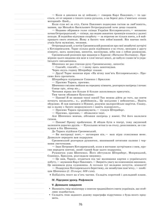 76
— Коли я  дивлюся на  ці пейзажі, — говорив Карл Павлович, — то  зда-
ється, от-от вирине з тихого плеса русалка, а на березі десь з’явиться «козак
моторний» Еней…
Коли сіли всі за  стіл, Євген Павлович подякував гостям за люб’язність,
заявив, що Михайло Васильович Остроградський хоче дещо сказати.
— Недавно обірвався голос співця України Котляревського, — неквапно
почав Остроградський, — співця, що водив завзятих троянців‑козаків у далекі
походи. Я подвійно відчуваю скорботу — за втратою не тільки поета, а й най-
кращого свого вчителя. Йому я  багато чим зобов’язаний. Він навчав своїх
учнів бути мужніми, чесними.
Остроградський, а потім Срезневський розповіли про свої незабутні зустрічі
з Котляревським. Тарас кілька разів підіймався з‑за столу, виходив у другу
кімнату, щось записував, шепотів, наспівував, ніби сам з  собою розмовляв.
Срезневський розповів про видання в Харкові «Наталки Полтавки». При-
мірник цього видання він везе в слов’янські землі, де набуло слави ім’я укра-
їнського письменника.
Шевченко не раз стискав руку Срезневському, шепотів:
— Спасибі, спасибі… — і знову щось занотовував.
Через якусь годину Штернберг сказав:
— Друзі! Тарас написав вірш «На  вічну пам’ять Котляревському». Про-
симо його прочитати.
Штернберга підтримали Сошенко і Брюллов:
— Просимо Тараса, просимо.
Шевченко сміливо вийшов на середину кімнати, розгорнув папірець і почав:
Сонце гріє, вітер віє…
Читання вірша все більше й більше захоплювало присутніх.
Тим часом обізвався Кукольник:
— Панове! Я  не визнаю такої поезії! Так можна дійти до  того, що поети
почнуть вихваляти… е… розбійників… Це шкідливо і  небезпечно… Навіть
обурливо. Я сам навчався в Ніжині, розумію малоросійське наріччя. Скажу,
що в ньому є багато незрозумілого і навіть підозрілого…
— Просимо Тараса продовжувати, — гукнув Штернберг.
— Просимо, просимо, — обізвалися інші.
Але Шевченко мовчав, зібгавши папірець у  жмені. Очі його налилися
гнівом.
— Панове! Прошу пробачення. Я  обіцяв бути в  театрі, тому змушений
залишити дорогих друзів. — Кукольник встав із-за столу, розкланявся, не гля-
нувши в бік Шевченка.
До Тараса підійшов Срезневський.
— Ви насправді поет, — заговорив він, — ваш вірш схвилював мене.
Дозвольте передати вам подарунок
Срезневський розгорнув рушничок, вишиваний кетягами калини і  чор-
ними листочками.
— Іван Петрович Котляревський, коли я востаннє зустрічався з ним, про-
сив передати поетові, який гідний буде цього подарунка.
Рушничок узяв Шевченко. Його обступили Штернберг, Мокрицький,
Сошенко, Брюллов, розглядали вишивку.
— Це нам, Тарасе, згодиться під час малювання картин з  українського
побуту, — зауважив Карл Павлович. — Зверніть увагу на композицію вишивки.
Це вишивала рука художника. А  скільки тут вкладено почуття, ніжності!
— Подарунок Котляревського берегтиму, як незабутню пам’ятку, — пообі-
цяв Шевченко (І. Пільгук; 509 слів).
	ПоПділіть текст на п’ять частин. Складіть короткий і докладний плани.
ІV. Підсумок уроку. Рефлексія
V. Домашнє завдання
	Напишіть твір-мініатюру з описом традиційного свята українців, що особ-
ливо подобається.
	 Складіть тези заданого додому параграфа підручника з  будь-якого пред-
мета.
 