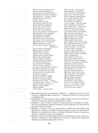 78
Бабусі в наших дальніх селах,
Яке життя в вас невеселе.
Пройшло воно в тяжкій роботі,
В щоденних клопотах й турботах.
За довгий вік — спочатку вдвох
Пережили ви, бачить Бог,
І 33‑й, і війну,
І вашу першу сивину,
Що сріблом впала на чоло,
Коли принесли похоронку.
Чого у вас лиш не було?
Якого горя ще не знали?
Дітей самі ви «піднімали»
В колгоспі зранку й до смеркання,
Щоб заробить їм на навчання
Ви працювали, як рабиня,
Ви заробляли трудодень,
Щоб дать освіту, як в людей,
А головне, щоб в місті вчились,
Щоб якось там і залишились,
Щоб не вертались у село,
Де вам нести тяжкий той хрест
прийшлось.
Так, як Ісусу на Голгофу,
Другого шляху не було!
Тепер, бабусі, сидите,
Дітей із міста ви ждете.
Приїдуть ось в суботу внуки,
Поки міцні в бабусі руки,
То все в бабусі на городі.
Побудуть внуки на природі,
Бо любить їх бабуся ця —
Для них бичка і кабанця,
Гусей, качок, і курочок —
Все, що в людей, мусить держати,
Бо треба ж діточкам все дати.
А вже в неділю десь під вечір
Несуть мішки, аж мокрі плечі,
І пхають у машини,
Що не витримують і шини,
Бо треба ж їхать на роботу.
Й так до наступної суботи.
Сказати встигли лиш — бувай!
Та крикне внук з вікна — гуд бай!
Стоїть старенька край села,
Вона б і душу віддала,
Аби все добре!
І все б ніщо — аби не вечір.
Він, як чума, ляга на плечі,
Одна розрада — телевізор,
Та й той нечисті відключають,
Бо їм, бач, світла не хватає —
Там в кабінетах можновладці,
Бо ж треба освітити танці
Та конкурси усіх красунь,
Всі казино, усі вітрини,
та що їм баба — хай там гине!
Тож зупиніться, супостати,
Бо в темній хаті — ваша мати.
Вона запалить свічку нині,
Та вузлик витягне із скрині,
Де зложене все в путь останню,
Все, що одіти, що роздати,
Щоб копачам й на церкву дати,
Щоб все було, як у людей,
Щоб не обтяжувать дітей,
Щоб люди їх не осудили,
Коли прийде той час господній.
Ви ж думайте про них сьогодні!
Бо завтра може бути пізно,
Вона ж людина — не залізна,
З ясним умом і добротою,
З такою в серці теплотою,
Живе, як Бог велить їй жити,
Щоб в ваших душах розтопити
Той лід байдужості.
Отож прошу, благаю вас,
Поки не наступив той час —
Бабусі йти в ту мить останню,
В той дім, що завжди край села,
Щоб ваша совість ожила!
Біжіть, летіть, пішком ідіть,
Аби в Різдвяний теплий вечір
Усі зібрались в хаті тій,
Де вас в колисці колисали
Дбайливі, добрі, теплі руки,
Що так болять тепер ночами,
Що всі покриті мозолями,
Неначе груди орденами,
Не залишайте їх одних,
Отих бабусь, отих святих!
Хоч би у це Різдвяне свято!
І кож..н з вас повин..н знати
Пр..ходить час, усе м..нає
Ці..ішого в жи..і немає.
	Виконайте завдання по варіантах: варіант І — підберіть епітети до слова
життя з префіксом без-; варіант ІІ — підберіть епітети до слова життя
з префіксом не-.
	Подумайте, на  що вказують подані префікси (без- відсутність або незлі-
ченність чогось, не- позначає заперечення чогось).
	Знайдіть у  тексті слово, утворене словоскладанням (трудодень), розбе-
ріть його за будовою. Поясніть правопис. Як утворилося це слово? Як ви
розумієте його значення?
	Знайдіть у  тексті слова, які вживаються з  суфіксами пестливості або
здрібнілості. Назвіть ці суфікси? Яку функцію у тексті вони виконують?
Випишіть і  розберіть ці слова за  будовою (бабуся, діточки, старенька,
курочок, кабанця), поясніть їх правопис.
	Знайдіть слова, утворені префіксальним способом (розтопити, принесли,
нечисті, приїдуть…). Які орфограми пов’язані з  правописом суфіксів?
Назвіть їх і наведіть приклади з тексту.
 