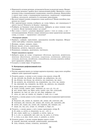 79
	Перепишіть останнє речення, вставляючи букви та розділові знаки. Накрес-
літь схему речення і зробіть його синтаксичний розбір. Випишіть з цього
речення слова з подовженням і подвоєнням, поясніть різницю. Відшукайте
у  тексті інші слова з  подовженням (навчання, смеркання) і  подвоєнням
(віддала, ціннішого), доповніть їх власними прикладами.
	Від якої твірної основи утворилося слово щоденних? Яким способом утво-
рилося це слово?
	Які прикметники можна підібрати до  слова бабуся, які відповідали  б
змісту тексту? Поясніть їх будову і правопис.
	Розберіть за  будовою слово розтопити. Доберіть за  цією схемою слова
із тексту. Якою частиною мови є ці слова?
	Які слова в  тексті є  різними формами одного і  того  ж слова, а  які  —
спільнокореневими. В яких словах змінюється лише граматичне значення
слова, а в яких — граматичне і лексичне?
«Четвертий зайвий»
	Знайдіть «зайвий» прислівник, ураховуючи способи творення. Обґрун-
туйте свій вибір і поясніть правопис.
1.	Всемеро, натроє, швидко, втроє.
2.	Вплав, вволю, уголос, самотужки.
3.	Навмисне, дочиста, терпляче, рішуче.
4.	Близенько, попереду, далеченько, частенько.
Творче завдання (у групах)
	Доберіть рими до  слова «старенька» (біленька, вузенька, жовтенька,
жменька здалеченька, злегенька, зозуленька, золотенька, ладненька,
легенька, маленька, молоденька, немолоденька, ненька), поясніть особли-
вості правопису дібраних слів.
	Складіть із ними вірш «Старенька».
V. Контрольно-рефлексивний етап
Тестування
	Тестові завдання мають по чотири варіанти відповіді, серед яких потрібно
вибрати один правльний варіант.
1.	Укажіть рядок, у якому в усіх словах слід писати літеру И
А	 пр..тихлий, пр..білий, пр..білений, пр..добрятися, пр..віз;
Б	 пр..бічник, пр..блуда, пр..вітність, пр..кидатися, пр..звук;
В	 пр..думати, пр..пізнитися, пр..кордонник, пр..стол, пр..людія;
Г	 пр..амачний, пр..говорити, пр..бити, пр..звисько, пр..озерний.
2.	У якому рядку всі слова пишуться з Ь?
А	 поділ..ський, домен..щик, черешен..ці, кул..ці, гіл..ці;
Б	 вел..можа, брех..ня, брен..кати, камін..чик, бат..ківський;
В	 приятел..ці, нен..ці, дон..ці, різ..бяр, добровол..ці;
Г	 ляль..ці, дон..ці, камін..ці, україн..с..кий, сіл..с..кий.
3.	Укажіть, у якому рядку в усіх словах відбувається подвоєння приголосних
звуків.
А	 бездоган..ий, лавин..й, смажен..ий, левин..ий, освітлен..ий;
Б	 електрон..ий, ешелон..ий, лимон..ий, колон..ий, однозмін..ий;
В	 антен..ий, годин..ик, огнен..ий, страшен..ий, священ..ик;
Г	 щоде..ик, від..аль, лутре..го, інтерме..о, баро..ко.
4.	Укажіть, у якому рядку у всіх словах пропущено літеру Е.
А	 Д..лема, д..логія, д..зіндукція, ід..ал, ..піт..т;
Б	 зах..сник, майст..р, ч..пурний, д..сяток, трен..р;
В	 п..ч..ніг, х..тренький, мат..мат..ка, тр..вога, к..п’яток;
Г	 д..таль, д..р..вце, тихес..нько, к..рувати, д..путат.
5.	Укажіть рядок, у якому подано форми одного слова
А	 довгий, високий, великий, довжелезний, довгенький;
Б	 спів, співати, співак, співачка, заспівати;
 