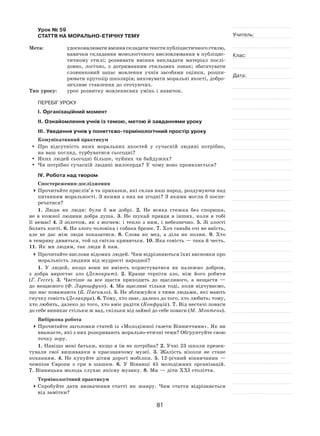 81
Учитель:
Клас:
Дата:
Урок № 59  
СТАТТЯ НА МОРАЛЬНО-ЕТИЧНУ ТЕМУ
Мета:	 удосконалювати вміння складати тексти публіцистичного стилю,
навички складання монологічного висловлювання в публіцис-
тичному стилі; розвивати вміння викладати матеріал послі-
довно, логічно, з  дотриманням стильових ознак; збагачувати
словниковий запас мовлення учнів засобами оцінки, розши-
рювати кругозір школярів; виховувати моральні якості, добро-
зичливе ставлення до оточуючих.
Тип уроку:	 урок розвитку мовленнєвих умінь і навичок.
ПЕРЕБІГ УРОКУ
І. Організаційний момент
ІІ. Ознайомлення учнів із темою, метою й завданнями уроку
ІІІ. Уведення учнів у поняттєво‑термінологічний простір уроку
Комунікативний практикум
	 Про відсутність яких моральних якостей у  сучасній людині потрібно,
на ваш погляд, турбуватися сьогодні?
	 Яких людей сьогодні більше, чуйних чи байдужих?
	Чи потрібно сучасній людині милосердя? У чому воно проявляється?
ІV. Робота над твором
Спостереження-дослідження
	Прочитайте прислів’я та приказки, які склав наш народ, роздумуючи над
питанням моральності. З якими з них ви згодні? З якими могли б поспе-
речатися?
1. Люди як  люди: були  б ми добрі. 2. Не всяка стежка без спориша,
не  в  кожної людини добра душа. 3. Не шукай правди в  інших, коли в  тобі
її  немає! 4. З золотом, як  з  вогнем: і  тепло з  ним, і  небезпечно. 5. Зі злості
болять кості. 6. На злого чоловіка і собака бреше. 7. Хоч ганьба очі не виїсть,
але не  дає між люди показатися. 8. Слова як  мед, а  діла як  полин. 9. Хто
в темряву дивиться, той од світла кривиться. 10. Яка совість — така й честь.
11. Як ми людям, так люди й нам.
	Прочитайте вислови відомих людей. Чим відрізняються їхні висновки про
моральність людини від мудрості народної?
1. У людей, якщо вони не  вміють користуватися як  належно добром,
з  добра виростає зло (Демокрит). 2. Краще терпіти зло, ніж його робити
(Г. Гессе). 3. Частіше за  все щастя приходить до  щасливого, а  нещастя  —
до нещасного (Ф. Ларошфуко). 4. Ми щасливі тільки тоді, коли відчуваємо,
що нас поважають (Б. Паскаль). 5. Не зближуйся з тими людьми, які мають
гнучку совість (Делакруа). 6. Тому, хто знає, далеко до того, хто любить; тому,
хто любить, далеко до того, хто вміє радіти (Конфуцій). 7. Від нестачі поваги
до себе виникає стільки ж вад, скільки від зайвої до себе поваги (М. Монтень).
Вибіркова робота
	Прочитайте заголовки статей із «Молодіжної газети Вінниччини». Як ви
вважаєте, які з них розкривають морально-етичні теми? Обґрунтуйте свою
точку зору.
1. Навіщо мені батьки, якщо я їм не потрібна? 2. Учні 23 школи презен-
тували свої вишиванки в  краєзнавчому музеї. 3. Жалість ніколи не  стане
коханням. 4. Не купуйте дітям дорогі мобілки. 5. 12‑річний вінничанин  —
чемпіон Європи з  гри в  шашки. 6.  У  Вінниці 45  молодіжних організацій.
7. Вінницька молодь слухає якісну музику. 8. Ми — діти ХХІ століття.
Термінологічний практикум
	Спробуйте дати визначення статті як  жанру. Чим стаття відрізняється
від замітки?
 