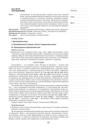 83
Учитель:
Клас:
Дата:
Урок № 60  
ЧАСТИНИ МОВИ
Мета:	 узагальнити й  систематизувати знання учнів про частини
мови, удосконалювати вміння й навички стилістично доцільно
їх  використовувати у  власному мовленні; розвивати комуні-
кативно-мовленнєві вміння, мислення, збагачувати словнико-
вий запас учнів; виховувати у школярів за допомогою мовлен-
нєво‑комунікативного дидактичного матеріалу любов до рід-
ного слова, усної народної творчості як невичерпного джерела
духовності.
Обладнання:	 таблиця, роздавальний матеріал, збірка прислів’їв і приказок.
Внутрішньопредметні зв’язки: синтаксис (текст), лексикологія (терміни).
Міжпредметні зв’язки: література, історія.
Тип уроку:	 урок узагальнення й систематизації.
ПЕРЕБІГ УРОКУ
І. Організація класу
ІІ. Ознайомлення із темою, метою і завданнями уроку
ІV. Процесуально-діяльнісний етап
Робота з текстом
	Прочитайте текст. Визначте його тему, мету, сферу застосування, стиль
і підстиль, жанр. Відповідь обґрунтуйте, зважаючи на стилістику мовних
одиниць. Що ви знаєте про використання сполучників у сучасній україн-
ській мові? Чим сполучники відрізняються від сполучних слів? Наведіть
приклади. Запишіть числівники словами, поясніть їх правопис.
Сполучник
Сполучники  — це службові слова. Головна їх  функція  — зв’язок слів
у реченні або частин (простих речень) у складному реченні. Система сполуч-
ників, що існує в  сучасній українській літературній мові, упродовж трива-
лого часу збагачувалася і  вдосконалювалася. З  29  сполучників, зафіксова-
них у мові пам’яток, збереглося лише 8: а, і, бо, або, але, ані, ні, аби. Деякі
дійшли у  зміненій фонетичній формі: ніж, що, щоб. Сполучники сучасної
української літературної мови мають давнє коріння: староукраїнська мова
їх  одержала від давньоруської на  основі прислівників, займенників, часток
і давніх сполучників. Деякі з них із часом змінювали своє значення. Сполуч-
ник як частина мови виокремився ще в античній Греції. Аристотель вирізняв
у мові імена, дієслова і сполучники.
Сполучник бо в староукраїнській мові був сполучником сурядності! Нині
він  — часто вживаний сполучник підрядності. А  сполучники да і  ли вико-
нували різні функції: то  сурядності, то  підрядності. З  розвитком мови осо-
бливо помітно змінювалися складнопідрядні речення. Змінювалася і система
сполучників. Деякі слова втрачали ознаки самостійної частини мови і пере-
творювались у  підрядні сполучники. Сполучники як, що, хто, який, чий  —
вважалися раніше займенниками; куди, де, коли, звідки — прислівниками;
аж, бо, ніби  — частками, а  хоч, мов  — дієсловами. Наші предки називали
сполучник злучником, союзом.
Уперше термін сполучник вжив О. Огоновський 1889 року.
Творчий диктант
	Доповніть текст своїми міркуваннями, прикладами. У поданих реченнях
визначте частини мови.
До неоціненних коштовностей українського фольклору належать прислів’я
та  приказки. Вони є  узагальненою пам’яттю народу, висновками з  життє-
вого досвіду, який дає право формулювати погляди на  етику, мораль, істо-
рію й  політику. У  своїй сумі прислів’я й  приказки становлять начебто звід
правил, якими людина має керуватися в повсякденному житті.
 