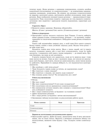 86
точнішу назву. Якщо речення є  одиницею повідомлення, служить засобом
комунікації (спілкування), то словосполучення — це номінативна одиниця,
одиниця називання, позначення. На  відміну від речення словосполучення
не  виражає закінченої думки, виступаючи засобом спілкування лише через
речення. Воно позбавлене основної ознаки речення — предикативності (при-
судковості). Тому сполучення підмета і  присудка не слід вважати словоспо-
лученням: між підметом і  присудком існують відношення, характерні для
речення.
Стратегія «Прес»
	Визначте мовну одиницю. Відповідь обґрунтуйте.
Життя. (Слово і речення) Сенс життя. (Словосполучення і речення)
Робота в мікрогрупах
	Прочитайте статтю чеського соціолога Іржі Томана. З  тексту виберіть
мовні одиниці (слово, словосполучення, речення  — за групами), схарак-
теризуйте їх стилістичні особливості. Побудуйте схеми речень останнього
абзацу.
Уявіть собі надзвичайно широку ріку, в  якій один біля одного пливуть
багато човнів, кожен з  яких уособлює людську долю. Вільна течія річки  —
це ніби плин часу.
Більшість човнів несе течія життя. Мало є  таких людей, які із  самого
початку плавання знають або в  ході його усвідомлюють, куди їм треба
доплисти, і скеровують свій човен у цьому напрямку — до певної мети. Ціл-
ком ймовірно, що вони до неї допливуть.
З решти плавців багато хто здивується, куди це їх  винесла вода і  чому
вони засіли на мілині. Саме до них і належать люди, які ніколи не аналізу-
вали своїх бажань, своєї мети, ніколи не замислювалися, яким чином можна
їх здійснити. Принаймні їх завжди обійдуть ті, хто відзначається цілеспря-
мованістю.
	 Що уособлює у собі течія річки?
	Чому більшість човнів пливе за течією, не задумуючись куди?
	 Що станеться з цими людьми?
	 Що станеться з людьми, які знають куди пливуть?
	 Яка основна думка тексту? Чи погоджуєтесь ви з нею?
Робота над висновками
	Бесіда.
	 Що таке слово?
	 Що таке словосполучення? З чого воно складається?
	 Які сполучення слів не вважаються словосполученнями?
	 Які синтаксичні зв’язки існують між словами у  словосполученні? Пояс-
ніть особливості кожного.
	 Які є види словосполучень за будовою і за головним словом?
	 Дайте визначення реченню.
	 Які є види речень за будовою і метою висловлювання?
	Заповнення таблиці (колективно за результатами роботи груп).
Мовна одиниця Види Приклади
Слово
Словосполучення
Речення
Вправи на застосування узагальнювальних правил
	Прослухайте притчу. Дайте їй назву, визначаючи тему й мету висловлю-
вання, тип та  стиль тексту. Виділіть у  реченнях останнього абзацу сло-
восполучення, визначте їхню будову і  вид. Складіть схеми словосполу-
чень.
 