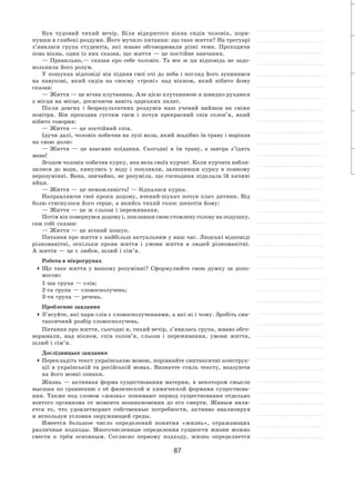 87
Був чудовий тихий вечір. Біля відкритого вікна сидів чоловік, пори-
нувши в глибокі роздуми. Його мучило питання: що таке життя? На тротуарі
з’явилася група студентів, які жваво обговорювали різні теми. Проходячи
повз вікна, один із них сказав, що життя — це постійне навчання.
— Правильно, — сказав про себе чоловік. Та  все ж ця відповідь не  задо-
вольнила його розум.
У пошуках відповіді він підняв свої очі до неба і погляд його зупинився
на  павукові, який сидів на  своєму «троні» над вікном, який нібито йому
сказав:
— Життя — це вічна плутанина. Але цією плутаниною я швидко рухаюся
з місця на місце, досягаючи навіть царських палат.
Після довгих і  безрезультатних роздумів наш учений вийшов на  свіже
повітря. Він проходив густим гаєм і  почув прекрасний спів солов’я, який
нібито говорив:
— Життя — це постійний спів.
Ідучи далі, чоловік побачив на лузі вола, який жадібно їв траву і нарікав
на свою долю:
— Життя  — це взаємне поїдання. Сьогодні я  їм траву, а  завтра з’їдять
мене!
Згодом чоловік побачив курку, яка вела своїх курчат. Коли курчата набли-
зилися до  води, кинулись у  воду і  попливли, залишивши курку в  повному
нерозумінні. Вона, звичайно, не розуміла, що господиня підклала їй качині
яйця.
— Життя — це неможливість! — бідкалася курка.
Направляючи свої кроки додому, вчений-шукач почув плач дитини. Від
болю стиснулося його серце, а якийсь тихий голос шепотів йому:
— Життя — це ж сльози і переживання.
Потім він повернувся додому і, поклавши свою стомлену голову на подушку,
сам собі сказав:
— Життя — це вічний пошук.
Питання про життя є найбільш актуальним у наш час. Людські відповіді
різноманітні, оскільки прояв життя і  умови життя в  людей різноманітні.
А життя — це є любов, шлюб і сім’я.
Робота в мікрогрупах
	Що таке життя у  вашому розумінні? Сформулюйте свою думку за  допо-
могою:
1‑ша група — слів;
2‑га група — словосполучень;
3‑тя група — речень.
Проблемне завдання
	З’ясуйте, які пари слів є словосполученнями, а які ні і чому. Зробіть син-
таксичний розбір словосполучень.
Питання про життя, сьогодні я, тихий вечір, з’явилась група, жваво обго-
ворювали, над вікном, спів солов’я, сльози і  переживання, умови життя,
шлюб і сім’я.
Дослідницьке завдання
	Перекладіть текст українською мовою, порівняйте синтаксичні конструк-
ції в  українській та  російській мовах. Визначте стиль тексту, вказуючи
на його мовні ознаки.
Жизнь  — активная форма существования материи, в  некотором смысле
высшая по  сравнению с  её физической и химической формами существова-
ния. Также под словом «жизнь» понимают период существования отдельно
взятого организма от  момента возникновения до  его смерти. Живым явля-
ется то, что удовлетворяет собственные потребности, активно анализируя
и используя условия окружающей среды.
Имеется большое число определений понятия «жизнь», отражающих
различные подходы. Многочисленные определения сущности жизни можно
свести к  трём основным. Согласно первому подходу, жизнь определяется
 