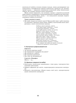 88
носителем её свойств; согласно второму подходу, жизнь рассматривают как
совокупность специфических физико-химических процессов. И, наконец,
третий подход  — определить минимально возможный набор обязательных
свойств, без которых никакая жизнь невозможна.
Жизнь можно определить, как активное, идущее с затратой полученной
извне энергии, поддержание и самовоспроизведение специфической структуры.
Согласно взглядам М. Биша, жизнь  — это совокупность явлений, сопроти-
вляющихся смерти (З вікіпедії).
Творче завдання (у парах)
	Що треба людині для повного щастя? Прослухайте вірш і дайте відповідь
на запитання. Допишіть рядки вірша. Зробіть стилістичний аналіз вико-
ристаних у тексті синтаксичних одиниць.
Свобода і мир та ранкова… (роса),
А ще небеса мирні, райдужні, … (сині)
І неповторна безмежна… (краса).
А ще треба радість і сонце… (в зеніті),
Здоров’я і сили, багато… (тепла)
Ще тато і мама найкращі… (у світі)
І пісня чарівна, щоб завжди… (була).
Хай сонячний зайчик стрибає… (по хаті),
Хай казку дарує і щире… (тепло),
Щоб всі ми були і здорові й (багаті)
І щастя веселе у хаті… (жило).
Щоб сонце ласкаве усіх… (зігрівало),
А сонячний промінь світився… (в душі).
Бо ж, справді, нам треба для щастя… (чимало):
… (Довкілля прекрасне і поклик душі).
V. Контрольно-рефлексивний етап
Рефлексія
	Чи досягли верхівки надій?
	Чи справдилися сподівання від уроку?
	 Що допомогло у роботі?
	 Які труднощі відчували?
	 Яку тему ми обговорювали?
Стратегія «Мікрофон»
Життя — це…
VІ. Домашнє завдання (на вибір)
	Підготувати лінгвістичне повідомлення з  теми уроку, ілюструючи його
власними прикладами.
	Доберіть афоризми про життя, схарактеризувати синтаксичні конструк-
ції.
	Напишіть твір-мініатюру «Кожен коваль своєї долі», використовуючи
відомі синтаксичні конструкції.
 