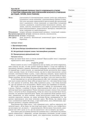 9
Учитель:
Клас:
Дата:
Урок № 34  
УСНИЙ ДОКЛАДНИЙ ПЕРЕКАЗ ТЕКСТУ ХУДОЖНЬОГО СТИЛЮ
З ТВОРЧИМ ЗАВДАННЯМ (ВИСЛОВЛЕННЯМ ВЛАСНОГО СТАВЛЕННЯ
ДО ПОДІЙ, ГЕРОЇВ, ЇХНІХ УЧИНКІВ)
Мета:	 узагальнити й систематизувати знання учнів про особливості
художнього стилю мовлення, удосконалювати вміння й нави-
чки усно докладно переказувати прослуханий або прочитаний
текст художнього стилю мовлення за  самостійно складеним
планом; розвивати комунікативно-мовленнєві вміння, мис-
лення, пам’ять; виховувати у школярів за допомогою мовлен-
нєво‑комунікативного дидактичного матеріалу емоційно-цін-
нісне ставлення до навколишнього.
Обладнання:	 опорна таблиця, роздавальний матеріал, тлумачний словник.
Внутрішньопредметні зв’язки: синтаксис (текст), лексикологія.
Міжпредметні зв’язки: література.
Тип уроку:	 урок розвитку мовленнєвої компетенції (урок навчального
переказу).
ПЕРЕБІГ УРОКУ
І. Організація класу
ІІ. Вступна бесіда (ознайомлення з метою і завданнями)
ІІІ. Актуалізація опорних знань і мотиваційних резервів
ІV. Процесуально-діяльнісний етап
Читання тексту
	Про що може бути текст із такою назвою? Прослухайте текст і перевірте
правильність своїх припущень.
Радість душі
Тимко взявся за косу і хотів шаркнути нею по траві, але потім озирнувся,
щоб глянути ще раз, чи вже далеко відійшла Орися. І  коли він побачив її,
щупленьку, босоногу, одиноку, беззахисну і довірливу, як голубка у своїй любові,
то перший раз у житті відчув, як хвилюючим болем застукотіло його серце,
і щось ласкаве, тепле, як ті світлі сльози, що він їх змив поцілунком з личка
коханої, покотилося йому в душу, і кров забухала швидше, груди задихали
вільніше, і, розтираючи рукою малий гарячий клубок, що підступав до горла,
Тимко подумав, що він тепер не одинокий і що йому є для чого жити на світі.
Із цієї хвилини все те, що він бачив навколо себе, чув і відчував, повнилося
для нього новим змістом: йому ніби вставили інші очі, і він ними бачив тепер
те, чого раніше не помічав, йому ніби підмінили душу, і він тепер відчував
те, про що раніше й не догадувався. Навіть звуки він сприймав по-іншому,
Він косив повагом, раз за  разом махаючи і  майже не  відчуваючи коси
в  руках. Раніше з  кожним її  рухом, переставляючи босі ноги по  скошеній
щіточці трав’яного прикоріння, Тимко відчував холодну і липку в’язь лугової
землі, і почуття це було неприємним, тепер же земля під ногами була тепла,
ласкава, як дихання паруючої ріки. Трава, яка здавалася йому раніше сталь-
ною, дзвенючою, як  щось неживе, тепер розступалася перед ним прозоро-
зеленою морською хвилею, як перед молодим богом, розкриваючи те, що
раніше приховувала: всю свою потаємну красу. Він бачив, що зверху вона
суха і колишеться навіть без вітру, а при самій землі, між стеблинками, при-
таїлися росинки і яскраво поблискують.
Хвилинами його брав жаль, і  він стримував косу, щоб не  порушити тієї
затаєної краси. «Я не знаю, чи там угорі наді мною є життя, але я добре бачу,
що вся краса тут, на землі», — роздумував він. Потім знову став косити, доко-
ряючи сам собі в душі за те, що він милується і все ж нищить цю красу.
Але одного разу на новому розгоні він зупинив косу і, кинувши її на землю,
присів навпочіпки і  обережно, лагідно розгорнув пальцями густий кущик
трави: у  зеленому затишному храмі, вся переплетена золотими нитками
 