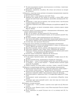 90
Г	 Ти мене накличешся ночами, несучи розлуку за плечима, і навигляда-
єшся одна (А. Малишко).
Д	 Полиняло, оджовтіло, зголубіло. Всі печалі мої встигли на  експрес
(Б. Олійник).
5.	Визначте, структура якого речення ускладнена відокремленим зворотом
із значенням включення?
А	 В полі, мамо, з пісні проросло жито (М. Ткач).
Б	 Проблем для людей не  стає менше й  сьогодні, в  епоху НТР, життя
висуває все нові й нові творчі завдання, масштабні, вселюдські (О. Гон-
чар).
В	 Література, у тому числі й критика, має сьогодні жити з іще більшою
творчою напругою (О. Гончар).
Г	 І водночас творилася пісня, бриніла бандура, ця українська арфа (О. Гон-
чар).
Д	 Там десь далеко, за  тисячі кілометрів звідси, загинула дорога серцю
Віра (І. Цюпа).
6.	Укажіть просте ускладнене речення з  відокремленою обставиною, вира-
женою порівняльним зворотом.
А	 Все, як ти кажеш, так буде навіки (О. Пахльовська).
Б	 Він так ніколи не чекав вечірньої години, як того душного дня (М. Хви-
льовий).
В	 Це вона говорила, ніби виправдовувалась (О. Чорногуз).
Г	 Але часом одна здібна, щира, незалежна людина може зробити більше,
ніж можуть зробити сотні залежних бюрократів (В. Винниченко).
Д	 А вітер грає, мов орган (Д. Павличко).
7.	Структура якого речення ускладнена однорідними означеннями?
А	 Найпрекрасніші і в той же час найщасливіші ті люди, хто прожив своє
життя, дбаючи про інших (І. Цюпа).
Б	 Вода була холодна, пахуча, смачна, ніби березовий сік (І. Цюпа).
В	 Така вона, Сардинія, така. Горда. Сміла. Робітнича (М. Бажан).
Г	 Здавалося, швидка, поспіхом, двохвилинна розмова тривала довго-довго
і почалась — не пригадати коли (Ю. Смолич).
Д	 Хлопці сиділи похнюплені, ображені (В. Козаченко).
8.	Серед наведених речень укажіть безсполучникове.
А	 У  цих краях торгуючи давно, грек прорубав у  Скіфію вікно (Л. Кос-
тенко).
Б	 Це був останній вечір, проведений на Україні (Р. Іваничук).
В	 Маєш маму  — тепло її  хати перейме щемні болі твої (В. Василашко).
Г	 А  осторонь  — так до  шосе ближче  — машини битим шляхом курно
мчать (С. Галябарда).
Д	 Любіть Україну, як сонце любіть, як вітер, і трави, і води (В. Сосюра).
9.	Визначте складносурядне речення з протиставними відношеннями.
А	 Кожна птиця має свій голос, кожне поле має свій колос, кожна справа —
свої почини, кожна казка — свої причини (Л. Костенко).
Б	 Зазнали ми тоді гіркої втрати… Багато сліз сама я пролила, зате тепер
навчилась шанувати любов і мир родинного житла (І. Кочерга).
В	 Наснилася радість, торкнулась чола, і я телефон Ваш набрала (Т. Север-
нюк).
Г	 Пожадливого гроші розпалюють, а  не  насичують (Народна твор-
чість).
Д	 З  високих круч луна орлиний клекіт, лиш тихі води все стоять мов-
чазно (Леся Українка).
10.	Знайдіть складне речення.
А	 А  вдома десь  — сім’я, хатина і  клаптик поля край села (Д. Фальків-
ський).
Б	 Ішли ми з поля. Джміль гудів у глоді. Коли назустріч Галя на підводі
(Л. Костенко).
В	 Пісні, приказки та  казки! Скільки чув я  їх  од  матері моєї (О. Іль-
ченко).
 