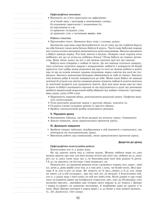 92
Орфографічна хвилинка
	Напишіть по п’ять прикладів на орфограми:
а) м’який знак і апостроф в іншомовних словах;
б) подовжені приголосні і позначення їх;
в) чергування е з и;
г) правопис складних слів;
д) правопис слів з частинами напів‑, пів‑.
Робота з текстом
	Прочитайте текст. Визначте його тему і головну думку.
Дитинство щаслива пора безтурботності чи не тому що всі турботи беруть
на себе близькі люди мати батько бабуся й дідусь. Часто саме бабусині поради
які слухав колись неуважно виявляються дуже важливими. Батьки працюють
а бабусі завжди поряд. Усе їхнє життя в онуках. Кажуть саме онукам вони
віддають те що не встигли віддати дітям. 4
Отож бабуся це символ дитин-
ства. Вона читає казку на ніч у неї можна спитати про все що хвилює.
Бабуся наче створена з любові й тепла. До неї завжди хочеться поверну-
тися хочеться зігрітися щирою і незрадливою любов’ю і повернути їй бодай
крихітку того добра яким дізналися ми про те чого не можна робити в житті
про те що за кожен вчинок людина відповідає перед совістю від якої не схо-
ваєшся. Значить неможливо безкарно обманювати ні себе ні інших. Значить
твої вчинки добрі й погані повернуться до тебе. Може наші бабусі не завжди
освічені й сучасні але життя сповнене різних вчинків любові й каяття навчило
їх життєвої мудрості для щоденного життя. Для них воно може вже не таке
й довге та бабусі залишають онукам те що відгукнеться в душі що допоможе
зробити правильний моральний вибір вбереже від зайвих помилок і розчару-
вань рідну душу (168 слів).
	Перепишіть перший абзац, розставляючи розділові знаки. Графічно виді-
літь пунктограми.
	Усно розставте розділові знаки у другому абзаці, поясніть їх.
	Складіть схеми складних речень із другого абзацу.
	Зробіть синтаксичний розбір позначеного речення
V. Підсумок уроку
	Заповнення таблиць, що були роздані на початку уроку. Самоаналіз
	Аналіз помилок, яких припускалися протягом уроку.
VІ. Домашнє завдання
	 Зробити опорну таблицю, відобразивши в ній відомості з синтаксису, що
повторили на сьогоднішньому уроці.
	 Виконати роботу над помилками, яких припустилися протягом уроку.
Додаток до уроку
Орфографічно-пунктуаційна робота
Благословен хто п..є рідну воду.
Як пр..красно жити над в..ликою водою. Можна любити моря ок..ани
можна мріяти про них але (не) можна нічого (в) світі так любити як в..лику
річ..ку в..лику свою воду що т..че безупи(н,нн)о (по) між рідних б..регів.
І б..р..ги дивлять..ся (в) воду і (не) надивлят..ся.
Описати річ..ку (раннім) ранком коли з рожевого туману поч..нают.. (ви)
пл..вати д..рева верби гуси чов..н а там десь і хата, чи білий пісок. Яка про-
зора й  м..яка в  річ..ці вода. Як  живуть по її  мал…овнич..х б..р..гах люди
як миют..ся в ній складают.. про неї свої піс..ні мелодії. І благословен той,
хто п..є рідну воду і (не) сумує по ній все жи(т,тт)я. Коли думаю я про старі
часи од (давніх) давен ще (скіфсько) старослов..янс..ких до (З,з)апоріз..ких
включно мисляч.. звичайно про історію свого народу м..ні чомусь і  Дніпро
і  народ (с,з)дают..ся однаково молодими, й  подібними один до  одного в  ті
часи. Нині Дніпро постарів а народ виріс і п..р..буває у віці повної мужнос..
ті.. (О. Довженко; 154 слова).
 