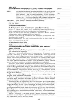 93
Учитель:
Клас:
Дата:
Урок № 63  
ДІЛОВІ ПАПЕРИ. ПРОТОКОЛ (СКЛАДНИЙ). ВИТЯГ З ПРОТОКОЛУ
Мета:	 поглибити знання про офіційно-діловий стиль та  про ділове
спілкування, ознайомити учнів із призначенням й особливос-
тями вказаних у темі документів; розвивати логічне мислення,
пам’ять та  мовлення; продовжувати роботу щодо удоскона-
лення усного і писемного мовлення, збагачувати словниковий
запас школярів; виховувати культуру ділового мовлення.
Тип уроку:	 урок розвитку мовленнєвих умінь і навичок.
ПЕРЕБІГ УРОКУ
І. Організаційний момент
ІІ. Повідомлення теми, мети і завдань уроку. Вступна бесіда
	 Підніміть руку ті, хто вважає, що у  своїй майбутній професійній діяль-
ності йому доведеться стикатися з діловою документацією?
	Чому, на  ваш погляд, саме для професійної реалізації людини потрібні
знання щодо правил складання ділових паперів?
	 До яких книг ви будете звертатися, щоб перевірити правильність скла-
дання ділових паперів?
	На аркуші напишіть, яку мету сьогоднішнього уроку ви перед собою ста-
вите, чого повинні навчитися.
ІІІ. Актуалізація знань учнів
ІV. Виконання системи практичних завдань,
спрямованих на вдосконалення мовленнєвих умінь і навичок
Робота з текстом
	Прочитайте текст. Зробіть із нього виписки з питань: Що таке протокол?
Які реквізити має протокол?
Протокол — це службовий документ із записом ходу обговорення питань
і  рішень, ухвалених на  зборах, нарадах, конференціях, інших засіданнях
колегіальних органів. Проведенню таких заходів передує велика підготовча
робота, у  ході якої складають низку документів, що супроводжують прото-
кол: порядок денний, списки учасників засідання, списки запрошених, тек-
сти доповідей чи тези виступів, довідки щодо обговорених питань, проекти
рішень (постанов) із кожного питання порядку денного засідання.
Протокол ведуть під час засідання колегіального органу. Якщо засідання
стенографують або записують на магнітну плівку, то протокол можуть скла-
дати після розшифрування записів. Веде протокол технічний секретар чи
обрана особа. Призначення особи для протоколювання  — важливий етап
підготовки роботи колегіального органу, оскільки від її кваліфікації, уміння
занурюватись у  суть обговорюваних питань та  обізнаності в  них залежить
якість запису виступів.
Протоколи можна оформляти від руки в  спеціальному прошнурованому
журналі або за допомогою оргтехніки.
Реквізити протоколу: назва документа (протокол), дата, порядковий номер
засідання, місце складання, заголовок до тексту (засідання наради директо-
рів), текст, підписи головуючого і секретаря.
Текст поділяють на дві частини: вступну та основну. У вступній частині
зазначають прізвища та ініціали головуючого, секретаря, присутніх, порядок
денний, в основній частині — фіксують перебіг засідання колегіального органу.
Протоколи бувають стислі та  повні. У  стислих протоколах зазначають
прізвища доповідачів, теми доповідей, прізвища тих, хто виступив, рішення.
Повний протокол містить записи всіх виступів. Коли обирають посадових
осіб, то в протоколі зазначають результати голосування щодо кожної з кан-
дидатур окремо.
Витяг з  протоколу  — це певна частина (уривок) протоколу, оформлена
належним чином. Витяги з протоколів оформлюють на загальних, спеціаль-
них бланках або чистих аркушах паперу.
 